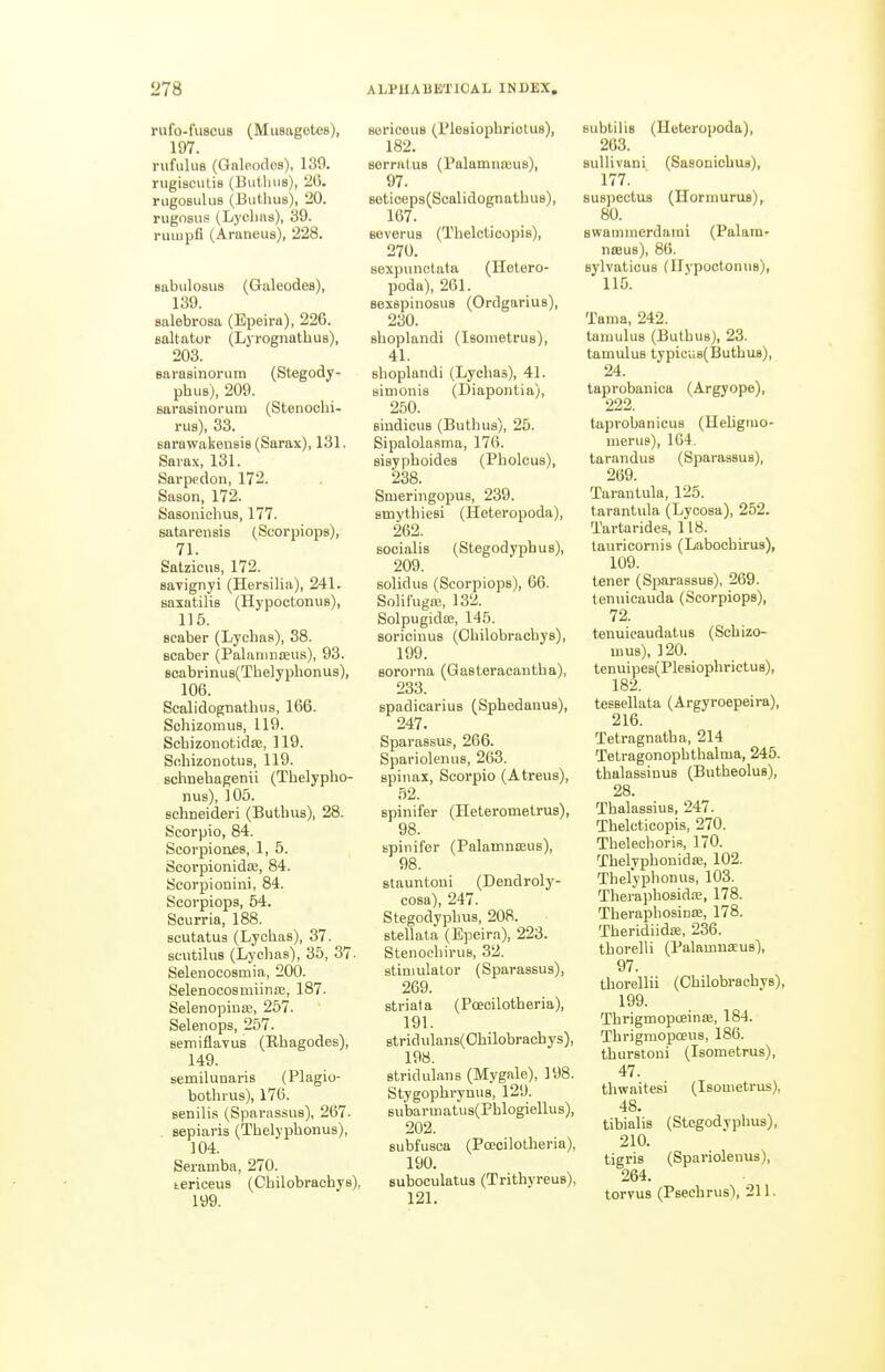 rufo-fuscus (Musagotes), 197. rufulua (Galeodos), 139. rugiscutis (Butlnis), 26. riigosulus (Bulluis), 20. rugnsus (Lyolias), 39. rimipfl (Araneus), 228. sabulosus (Galeodes), 139. salebrosa (Epeira), 226. Boltator (Lyrognathus), 203. Barasinorum (Stegody- phus), 209. savasinorum (Stenochi- rus), 33. Barawakensis (Sarax), 131. Saiax, 131. Sarpedon, 172. Sason, 172. Sasoniolius, 177. satai-ensis (Scorpiops), 71. Satzicus, 172. Bayignyi (Hersilia), 241. saxatilis (Hypoctonus), 115. Bcaber (Lychas), 38. Bcaber (Palanmieus), 93. BoabrinuB(Thelyphonus), 106. Scalidognathus, 166. Sohizomus, 119. Scbizonotida;, 119. Sfibizonotus, 119. Bchnebagenii (Tbelypho- nus), 105. schneideri (Buthus), 28. Scorpio, 84. Scorpioues, 1, 5. Scovpionidse, 84. Scorpionini, 84. Scorpiops, 54. Scurria, 188. scutatug (Lychas), 37. scutilus (Lychae), 35, 37- Selenocosmia, 200. Selenocosmiinas, 187. Selenopiuae, 257. Selenops, 257. semiflaTua (Rhagodes), 149. semilunaris (Plagio- bothrus), 176. senilis (Sparas-sus), 267. sepiaris (Tbelypbonus), 104. Seramba, 270. tericeus (Cbilobrachys), 199. BoriceuB (Plesiophriotus), 182. eerratuB (PalamnoiuB), 97. 8oticeps(ScalidognathuB), 167. severus (Thelctioopis), 270. sexpunctata (Hetero- poda), 261. Bexepinosus (Ordgarius), 230. shoplandi (Isometrus), 41. shoplandi (Lychas), 41. simonis (Diaponlia), 250. sindicuB (Buthus), 25. Sipalolasma, 176. sisyphoideB (Pholcus), 238. SmeringopuB, 239. smythiesi (Heteropoda), 262. BOcialis (Stegodyphus), 209. solid us (Scorpiops), 66. Solifugro, 132. SolpugidtE, 145. BoriciuuB (Ohilobrachys), 199. Bororna (Gasteracautha), 233. spadicariuB (Sphedanus), 247. Sparassus, 266. Spariolenus, 263. spinas, Scorpio (Atreus), 52. spinifer (Heteromelrus), 98. Bpinifer (Palamnceus), 98. stauntoui (Dendroly- cosa), 247. Stegodyphus, 208. stellata (Epeira), 223. StenochiruB, 32. stimulator (Sparassus), 269. striata (Poecilotheria), 191. 8tridulans(Ghilobrachys), 198. Btridulans (Mygale), 198. StygophrynuB, 129. Bu'barmatus(Phlogiellu s), 202. Bubfusca (Poecilotheria), 190. suboculatus (Trithyreus), 121. Bubtilis (Heteropoda), 263. sullivani (Sasonicbua), 177. suBpcctua (Hormurus), 80. Bwaminerdami (Palani' nreus), 86. sylvaticus (IlypootonuB), 115. Tama, 242. tamuluB (Buthus), 23. tamulus typicu8(Buthu8), 24. taprobanica (Argyope), 222. taprobanicus (HeUgmo- merus), 164. taranduB (Sparassus), 269. Tarantula, 125. tarantula (Lycosa), 252. Tartarides, 118. tauricornis (Labocbirus), 109. tener (Sparassus), 269. tennicauda (Scorpiops), 72. tenuicaudatuB (Schizo- mus), 120. tenuipes(PleBiophrictuB), 182. teesellata (Argyroepeira), 216. Tetragnatha, 214 Tetragonophthalma, 245. thalassinus (Butheolus), 28. Tbalassius, 247. Thelcticopis, 270. Tbelechoris, 170. Thelyphonida;, 102. Thelyphonus, 103. Thei-aphosida;, 178. Theraphosinfe, 178. Theridiidffi, 236. thorelli (Palamnseus), 97. thorellii (Ohilobrachys), 199. Tbrigmopteinfe, 184. Thrigmopoeus, 186. tburstoni (Isometrus), 47. thwaitesi (Isometrus), 48. tibialis (Stegodyphus), 210. tigris (Spariolenus), 264. torvus (Psecbrus), 211.