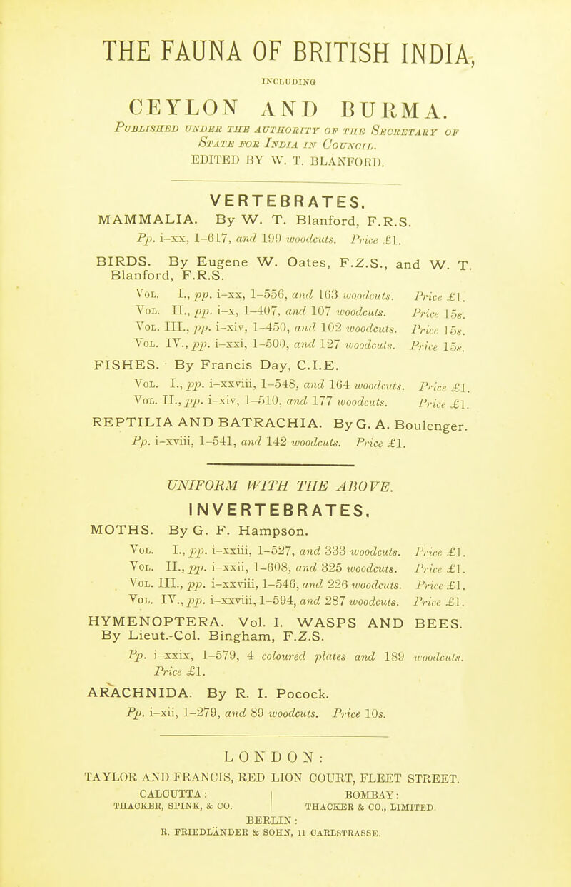 THE FAUNA OF BRITISH INDIA, INCLUDING CEYLON AND BURMA. Published under the AUTuoRrrr of tue Secretauy of State for India in Council. EDITED BY W. T. BLANFORD. VERTEBRATES. MAMMALIA. By W. T. Blanford, F.R.S. P^). i-xx, 1-G17, and 19!) woodcuts. Price „£1. BIRDS. By Eugene W. Gates, F.Z.S., and W T Blanford, F.R.S. Vol. pp. i-xx, 1-556, and 1(j3 woodcuts. Price. £1. Vol. II., pp. i-x, 1-407, ami 107 woodcuts. Prici; \ os: Vol. III., pp. i-xiv, 1-450, and 102 woodcuts. Price ]5s. Vol. TV., pp. i-xxi, 1-500, and 127 luoodcutn. Price 15s. FISHES. By Francis Day, CLE. Vol. J., pip. i-xxviii, 1-548, and 164 woodcuts. Price £1. Vol. Il.,pp. i-xiv, 1-510, and 177 woodcuts. Price- £1. REPTILIA AND BATRACHIA. By G. A. Boulenger. Pp. i-xviii, 1-541, and 142 woodcuts. Price £1. UNIFORM WITH THE ABOVE. INVERTEBRATES. MGTHS. By G. F. Hampson. Vol. I., pp. i-xxiii, 1-527, and 333 woodcuts. Price £\. Vol. 11., pp. \-x-sxl, 1-0,08, and ii2b woodcuts. Price £\. Vol. III., pp. i-xxviii, 1-546, and 226 woodcuts. Price £1. Vol. IV., j)p. i-xxviii, 1-594, and 287 luoodcuts. Price £1. HYMENOPTERA. Vol. I. WASPS AND BEES. By Lieut.-Col. Bingham, F.Z.S. Pp. i-xxix, 1-579, 4 coloured plates and 189 woodcuts. Price £1. AR^CHNIDA. By R. I. Pocock. Pp. i-xii, 1-279, and 89 woodcuts. Price 10s. LONDON: TAYLOR AND FRAJSICIS, RED LION COURT, FLEET STREET. CALCUTTA: i BOMBAY: THACKEE, SPINK, & CO. | THACKEK & CO., LIMITED BERLIN : R. FKIEDLANDEE & SOHN, U CAHLSTEASSE.