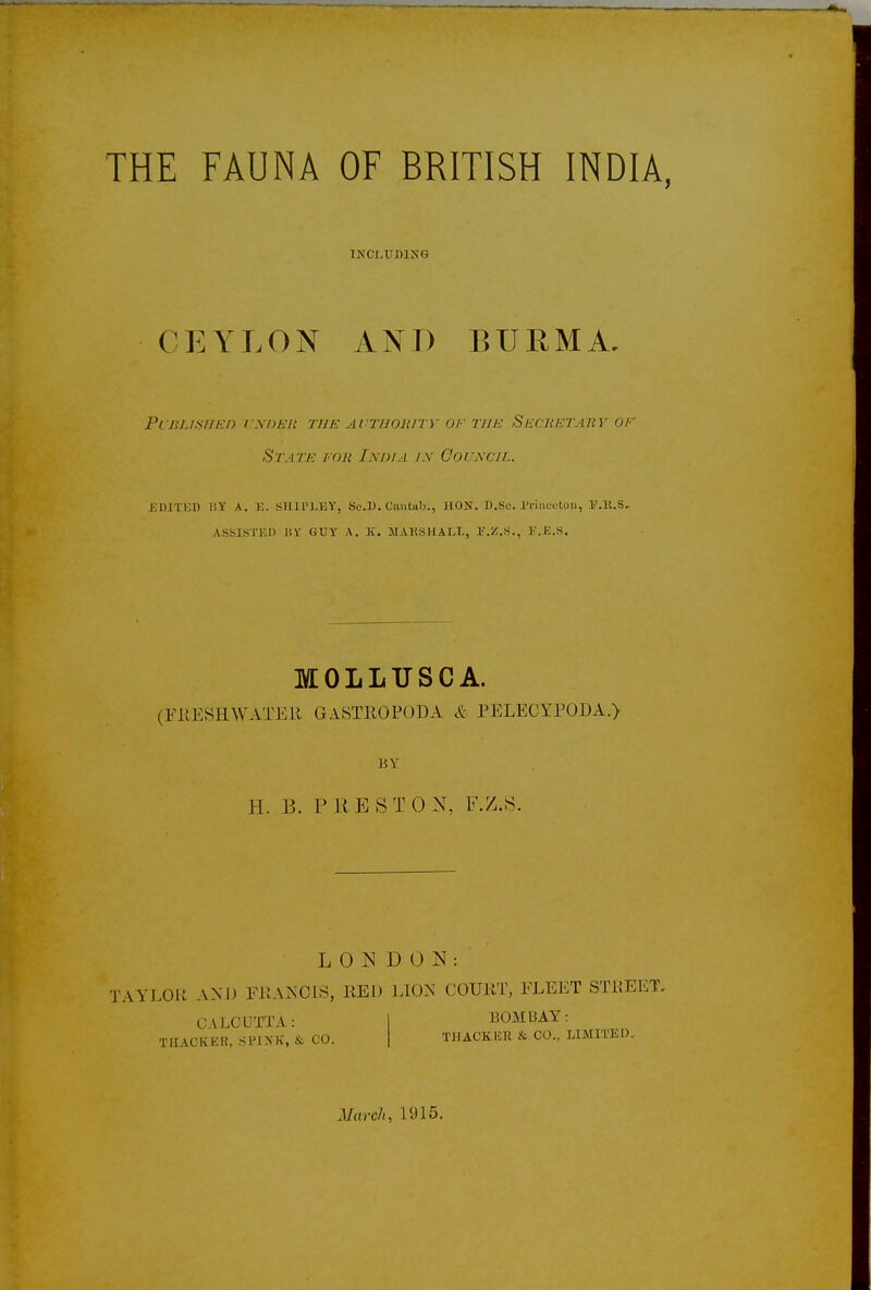 THE FAUNA OF BRITISH INDIA, INCLUDING CEYLON AND BURMA. Published under the authority of the Secretary of State for India in Council. EDITED 1SY A. E. SHIPLEY, Sc.IK Cantab., HON. D.Se. Princeton, E.K.S- ASSISTED l!V GUY A. K. MARSHALL, F.Z.S., E.K.s. MOLLUSC A. (FRESHWATER GASTROPODA & PELECYPOJDA.) H. B. PRESTO N, F.Z.S. LONDON: TAYLOR AND FRANCIS, RED LION COURT, FLEET STREET. CALCUTTA: T HACK EH, SPINK, & CO. BOMBAY: T1IACKKR & CO., LIMITED. March, 1915.