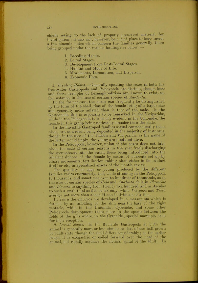 chiefly owing to the lack of properly preserved material for investigation; it may not, however, he out of place to here insert a few binomic notes which concern the families generally, these being grouped under the various headings as below :— 1. Breeding Habits. 2. Larval Stages. 3. Development from Post-Larval Stages. 4. Habitat and Mode of Life. 5. Movements, Locomotion, and Dispersal. 6. Economic Uses. 1. Breeding Habits.—Generally speaking the sexes in both the freshwater Gastropoda and Pelecypoda are distinct, though here and there examples of hermaphroditism are known to exist, as, for instance, in the case of certain species of Anodonta. In the former case, the sexes can frequently be distinguished by the form of the shell, that of the female being of a larger size and generally more inflated than is that of the male. In the Gastropoda this is especially to he remarked in the Viviparidse, while in the Pelecypoda it is chiefly evident in the Unionidse, the female in this group being noticeably broader than the male. In the fluviatile Gastropod families sexual contact usually takes place, ova as a result being deposited in the majority of instances, though in the case of the Tiaridae and Viviparidae, as the name of the latter would imply, the young are produced alive. In the Pelecypoda, however, union of the sexes does not take place, the male at certain seasons in the year freely discharging the spermatozoa into the water, these being introduced into the inhalent siphons of the female by means of currents set up by ciliary movements, fertilization taking place either in the oviduct itself or else in specialized spaces of the mantle cavity. The quantity of eggs or young produced by the different families varies enormously, this, while attaining in the Pelecypoda to thousands, and sometimes even to hundreds of thousands, as in the case of certain species of Unto and Anodonta, falls in Planorbis and Limncea to anything from twenty to a hundred, and in Ancylus to such a small total as five or six only, while Vivipara and Tiara average not more than about fifteen individuals at a time. In Tiara the embryos are developed in a marsnpium which is formed by an infolding of the skin near the base of the right tentacle, while in the Unionidae, Cyrenidae, and some other Pelecypoda development takes place in the spaces between the folds of the gills where, in the Cyrenidae, special marsupia exist for their reception. 2. Larval stages.—In the fluviatile Gastropoda at birth the animal is generally more or less similar to that of the half-grown or adult state, though the shell differs considerably; in the earlier stages it is exogastric or coiled forward over the head of the animal, but rapidly assumes the normal spiral of the adult. In