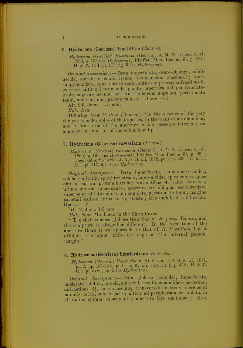 4 G. Hydrocena (Georissa) frustillum (Benson). Hydrooena (Georissa) frustillum (Benson), A.M. N. EL ser. 3,vi, 1860, p. 193 (as Hydrocena); Pfeiffer, Mon. Pneum. m, p. H. & T., 0. I. pi. 117, fig. 5 (as Hydroccena). Original description :— Testa imperforate, ovato-oblonga, solidi- uscula, spiraliter confertissime tenuisulcata, succinea?; spira subpyi'ainidata, apice obtnsiusculo, sutura impressa; anfractibus 5, convexis, ultimo £ testas subsaquante ; apertura obliqua, truncato- ovata, superne necnon ad latus sinistrum angulata, penstomato tenui, non coutinuo, pariete calloso. Operc. — ? Alt. 2-5, diam. 1*76 mm. Hab. Ava. Differing from (?. tZfae (Benson),  in the absence ot the very elongate slender spire of that species, in the want of an umbilicus, and in the form of the aperture, which presents internally au angle at the junction of the columellar lip. 7. Hydrocena (Georissa) rawesiaiia (Benson). Hydrocena (Georissa) rawesiana (Benson), A. M.N. H. ser. 3, vi, 1860, p. 193 (as Hydrocena); Pfeiffer, Mon. Pneum. m, p. 252; Theobald & Stoliczka, J. A. S. B. xli, 1872, pt. 2, p. 332 ; H. & T., C. I. pi. 117, fig-. 6 (as Hydroccena). Original description ■—Testa imperforata, subgloboso-conica, solida, confertim spiraliter striata, luteo-albida; spira conica, apice obtuso, sutura prol'undiuscula; • anfractibus 4, valde convexis ultimo spiram subsequante ; apertura vix obliqua, semicirculan, superne et ad latus sinistrum angulata, peristomate tenui, margine parietali calloso, intus recto, stricto ; loco umbilicali subfoveato. Operc. — ? Alt. 2, diam. P5 mm. Hab. Near Moulmein in the Farm Caves.  The shell is more globose than that of H. pyxis, Benson, and the sculpture is altogether different. In the formation of the aperture there is an approach to that of H. frustillum, but it exhibits a straight knife-like edge at the internal parietal margin. 8. Hydrocena (Georissa) blanfordiana, Stoliczka. Hudrocena (Georissa) blanfordiana, Stoliezka, J. A.S. B. xl, 1871, pt. 2, pp. 157-158, pi. 6, fig. 6 ; xli, 1873, pt. 2, p. 332 ; H. & T., C. I. pi. cxvii, fig. 2 (as Hydrocana). Original description:—Testa globoso conoidea, imperforata, moderate solidula, luteola, apice rubescente, mammillato laevissimo; anfractibus 3k, convexiusculisx transversaliter striis incrementi minutis tectis, sublamgatis ; ultimo ad peripheriam rotundato, in altitudine spiram suba?quante ; apertura late semilunari; labro,