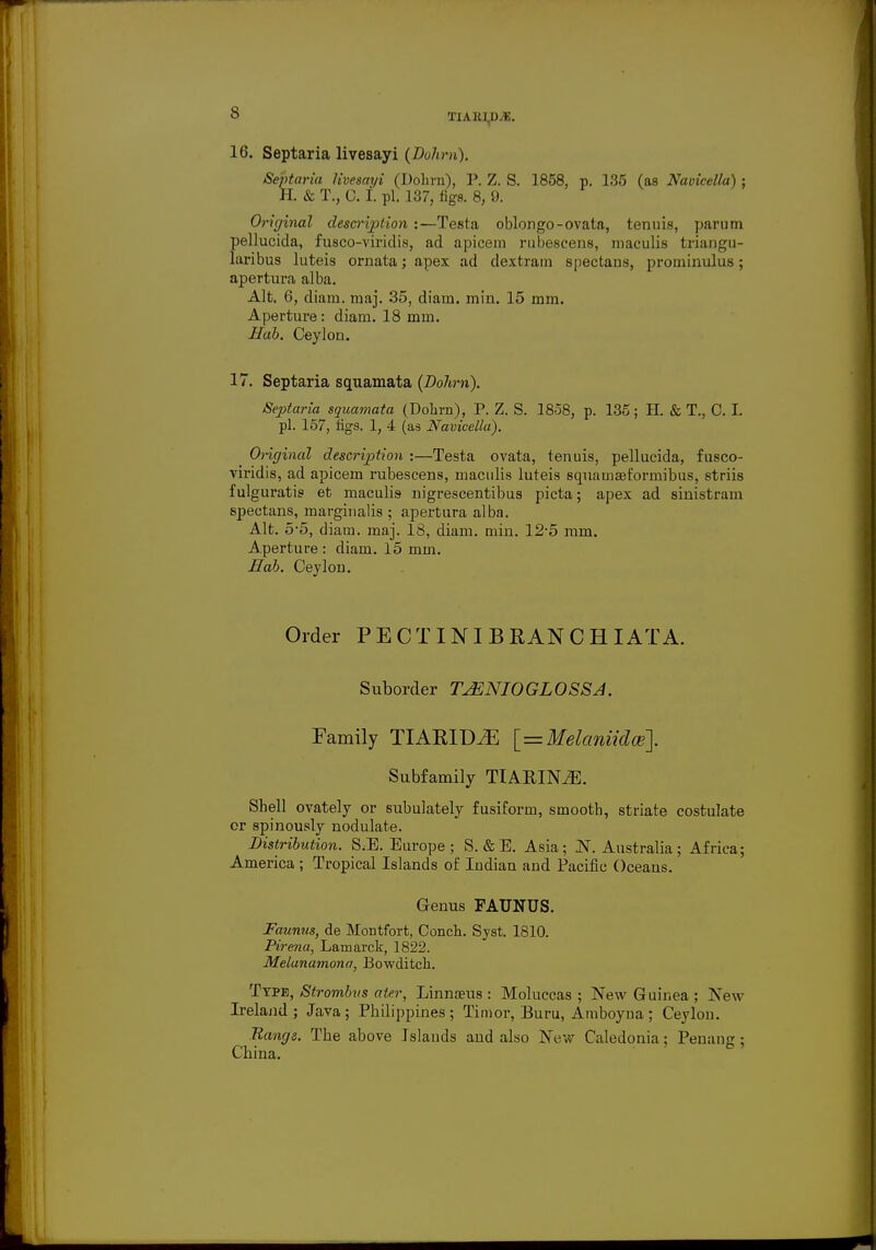 16. Septaria livesayi (Duhm). Septaria livesayi (Dohrn), P. Z. S. 1858, p. 135 (as Navicella) ; H. & T., C. I. pi. 137, figs. 8, 9. Original description :—Testa oblongo-ovata, tenuis, parum pellucida, fusco-viridis, ad apicem rubescens, maculis triangu- laribus luteis ornata; apex ad dextram spectans, proininulus; apertura alba. Alt. 6, diam. maj. 35, diam. min. 15 mm. Aperture: diam. 18 mm. Hob. Ceylon. 17. Septaria squamata (Dohrn). Septaria squamata (Dolim), P. Z. S. 1858, p. 135; H. & T., C. I. pi. 157, figs. 1, 4 (as Navicella). Original description :—Testa ovata, tenuis, pellucida, fusco- viridis, ad apicem rubescens, maculis luteis squamseformibus, striis fulguratis et maculis nigrescentibus picta; apex ad sinistram spectans, marginalis ; apertura alba. Alt. 5-5, diam. maj. 18, diam. min. 12*5 mm. Aperture : diam. 15 mm. Hah. Ceylon. Order PECTIN I B KAN C H I ATA. Suborder TJSNIOGLOSSJ. Family TIARIDiE [=Melaniidce]. Subfamily TTARINiE. Shell ovately or subulately fusiform, smooth, striate costulate or spinously nodulate. Distribution. S,B. Europe; S. & E. Asia; N.Australia; Africa; America ; Tropical Islands of Indian and Pacific Oceans. Genus FAUNUS. Faunas, de Montfort, Conch. Syst. 1810. Pirena, Lamarck, 1822. Melanamona, Bowditch. Type, Strombus aier, Linnaeus : Moluccas ; New Guinea ; New Ireland; Java; Philippines; Timor, Buru, Amboyua; Ceylon. Range. The above Islauds and also New Caledonia; Penang ; China.