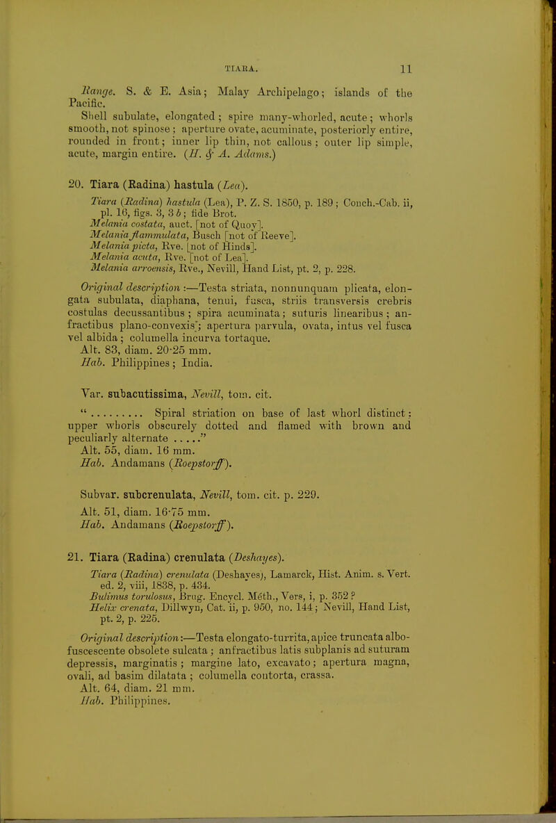 Range. S. & E. Asia; Malay Archipelago; islands of the Pacific. Shell suhulate, elongated ; spire many-whorled, acute; whorls smooth, not spinose ; aperture ovate, acuminate, posteriorly entire, rounded in front; inner lip thin, not callous; outer lip simple, acute, margin entire. (II. A. Adams.) 20. Tiara (Radina) hastula {Lea). Tiara (Radina) hastula (Lea), P. Z. S. 1850, p. 189; Conch.-Cab. ii, pi. 16, figs. 3, 3 b ; fide Brot. Melania costata, auct. [not of Quoy]. MelaniaJlammulata, Busch [not of Reeve], Melanta picta, Eve. [not of Hinds]. Melania acuta, live, [not of Lea]. Melania arroensis, Eve., Nevill, Hand List, pt. 2, p. 228. Original description :—Testa striata, nonnunquam plicata, elon- gata subulata, diaphana, tenni, fusca, striis transversis crebris costulas decussantibus ; spira acuminata; suturis linearibus ; an- fractibus plano-convexis; apertura parvula, ovata, intus vel fusca vel albida ; columella incurva tortaque. Alt. 83, diam. 20-25 mm. Hab. Philippines; India. Var. subacutissima, Nevill, torn. cit.  Spiral striation on base of last whorl distinct: upper wborls obscurely dotted and flamed with brown and peculiarly alternate  Alt. 55, diam. 16 mm. Hab. Andamans (Roepstorff). Subvar. subcrenulata, Nevill, torn. cit. p. 229. Alt. 51, diam. 16-75 mm. Hab. Andamans (Roepstorff). 21. Tiara (Radina) crenulata (Deshayes). Tiara (Radina) crenulata (Deshaves), Lamarck, Hist. Anim. s. Vert. ed. 2, viii, 1838, p. 434. Bulimus torulosus, Brug. Encycl. M6th., Vers, i, p. 352 ? Helix crenata, Dillwyn, Cat. ii, p. 950, no. 144; Nevill, Hand List, pt. 2, p. 225. Original description:—Testa elongato-turrita, apice truncata albo- fuscescente obsolete sulcata; anfractibus latis subplanis ad suturam depressis, marginatis ; margine lato, excavato; apertura magna, ovali, ad basim dilatata ; columella coutorta, crassa. Alt. 64, diam. 21 mm. Hah. Philippines.