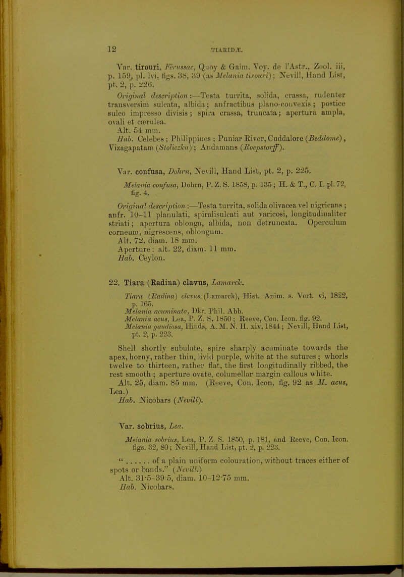 Vnr. tirouri, Fervssac, Quoy & Gaim. Voy. de l'Astr., Zool. iii, p. 159, pi. lvi, figs. 38, 39 (as Melania tirouri); Nevill, J land List, pt. 2, p. 226. Original description:—Testa turrita, solida, crassa, rudenter transversim sulcata, albida; anfractibus plano-couvexis; postice sulco inrpresso divisis ; spira crassa, truncata; apertura ainpla, ovali et cserulea. Alt. 54 mm. llab. Celebes ; Philippines ; Puniar Eiver, Cuddalore {Beddome), Vizagapatam {Stoliczka) ; Andamans {lioepstorff). Var. confusa, Dohm, Nevill, Hand List, pt. 2, p. 225. Melania confusa, Dohrn, P. Z. S. 1858, p. 135 ; H. & T., C. I. pi. 72, fig. 4. Original description:—Testa turrita, solida olivacea vel nigricans ; anfr. 'lO-ll planulati, spiralisulcati aut varicosi, longitudinaliter striati ; apertura oblonga, albida, non detruncata. Operculum corneum, nigrescens, oblongum. Alt. 72, diam. 18 mm. Aperture: alt. 22, diain. 11 mm. Hab. Ceylon. 22. Tiara (Radina) clavus, Lamarck. Tiara (Radina) clavus (Lamarck), Hist. Anim. s. Vert, vi, 1822, p. 165. Melania acuminata, Dkr. Phil. Abb. Melania acus, Lea, P. Z. S. 1850 ; Reeve, Con. Icon. fig. 92. Melania gaudiosa, Hhida, A. M. N. H. xiv, 1844; Nevill, Hand List, pt. 2, p. 223. Shell shortly subulate, spire sharply acuminate towards the apex, horny, rather thin, livid purple, white at the sutures ; whorls twelve to thirteen, rather flat, the first longitudinally ribbed, the rest smooth ; aperture ovate, columellar margin callous white. Alt. 25, diam. 85 mm. (Reeve, Con. Icon. fig. 92 as M. acus, Lea.) Hab. JSicobars {Nevill). Var. sobrius, Lea. Melania sobrius, Lea, P. Z. S. 1850, p. 181, and Reeve, Con. Icon, figs. 32, 80; Nevill, Hand List, pt. 2, p. 223.  of a plain uniform colouration, without traces either of spots or bands. {Nevill.) Alt. 31-5-39 5, diam. 10-12-75 mm. llab. Nicobars.