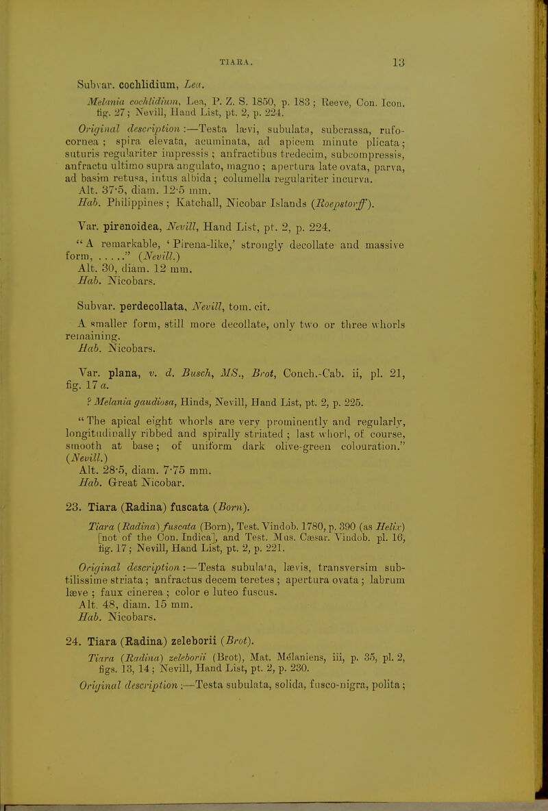 Subvar. cochlidium, Lea. Melania cochlidium, Lea, P. Z. S. 1850, p. 183; lleeve, Con. Icon fig. 27; Nevill, Hand List, pt. 2, p. 224. Original description:—Testa la?vi, subulata, subcrassa, rufo- cornea ; spira elevata, acuminata, ad apicem minute plicata; suturis regulariter irapressis ; anfractibus tredecim, subcompressis, anfractu ultimo supra angulato, magno ; apertura late ovata, parva, ad basim retusa, intus albida; columella regulariter incurva. Alt. 37*5, diam. 12-5 mm. Hab. Philippines ; Katchall, Nicobar Islands (Boepstorff). Var. pirenoidea, Nevill, Hand List, pt. 2, p. 224.  A remarkable, ' Pirena-like,' strongly decollate and massive form,  {Nevill.) Alt. 30, diam. 12 mm. Hab. ]\icobars. Subvar. perdecollata, Nevill, torn. cit. A smaller form, still more decollate, only two or tliree whorls remaining. Hab. jSTicobars. Var. plana, v. d. Busch, MS., Brot, Conch.-Cab. ii, pi. 21, fig. 17 a. ? Melania gaudiosa, Hinds, Nevill, Hand List, pt. 2, p. 225.  The apical eight whorls are very prominently and regularly, longitudinally ribbed and spirally striated ; last whorl, of course, smooth at base; of uniform dark olive-green colouration. {Nevill.) Alt. 28-5, diam. 7-75 mm. Hab. Great Nicobar. 23. Tiara (Radina) fuscata (Bom). Tiara {Radina) fuscata (Born), Test. Vindob. 1780, p. 390 (as Helix) [not of the Con. Indica], and Test. Mus. Caesar. Vindob. pi. 16, tig. 17; Nevill, Hand List, pt. 2, p. 221. Original description:—Testa subulata, laevis, transversim sub- tilissime striata; anfractus decern teretes ; apertura ovata; labrum laeve ; faux cinerea ; color e luteo f uscus. Alt. 48, diam. 15 mm. Hab. Nicobars. 24. Tiara (Radina) zeleborii (Brot). Tiara (Radina) zeleborii (Brot), Mat. M<$laniens, iii, p. 35, pi. 2, figs. 13, 14; Nevill, Hand List, pt. 2, p. 230. Original description :—Testa subulata, solida, fusco-nigra, polita;