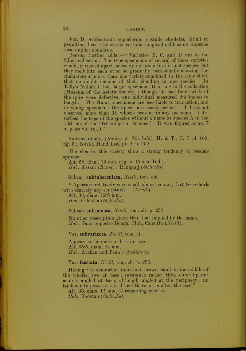 Var. D. Anfractuum superiorum costulis obsoletis, ultimi et penultirai liris transversis costulis longitudinalibusque 6uperne serie duplici nodulosis. Benson further adds :— Varieties B, C, and D are in the Silhet collection. The type specimens of several of these varieties would, if viewed apart, be easily mistaken for distinct species, but they melt into each other so gradually, occasionally showing the characters of more than one variety combined in the same shell, that no doubt remains of their blending in one species. In Tolly's Nullah I took larger specimens than any in the collection [Museum of the Asiatic Society] ; though at least four twists of the spire were defective, one individual measured 3-4 inches in length. The Gumti specimens are less liable to truncation, and in young specimens the apices are nearly perfect. I have not observed more than 12 whorls present in any specimen. I de- scribed the type of the species without a name as species A. in the 13th no. of the ' Gleanings in Science.' It was figured as no. 7 in plate vii. vol. i. Subvar. cincta (Hanley Sf Theobald), H. & T., C. I. pi. 109, fig. 5; Nevill, Hand List, pt. 2, p. 252. The ribs in this variety show a strong tendency to become spinose. Alt. 58, diam. 19 mm. (fig. in Conch. Ind.). Hab. Assam (Bacon); Baniganj (Stoliczlca). Subvar. subtuberculata, Nevill, torn. cit.  Aperture relatively very small, almost round ; last two whorls with scarcely any sculpture.'' (Nevill.) Alt. 36, diam. 12*5 mm. Hab. Calcutta (Stoliczha). Subvar. subspinosa, Nevill, torn. cit. p. 253. No other description given than that implied by the name. Hab. Tank opposite Bengal Club, Calcutta (Nevill). Var. subvaricosa, Nevill, torn. cit. Appears to be more or less varicose. Alt. 65-5, diam. 24 mm. Hab. Arakan and Pegu ? (Stoliczlca). Var. fasciata, Nevill, torn. cit. p. 256. Having  a somewhat indistinct brown band in the middle of the whorls, two at base; substance rather thin, outer lip not acutely angled at base, although angled at the periphery; no tendency to posses a raised keel there, as is often the case. Alt. 33, diam. 17 mm. (4 remaining whorls). Bab. Bhootan (Stoliczlca).