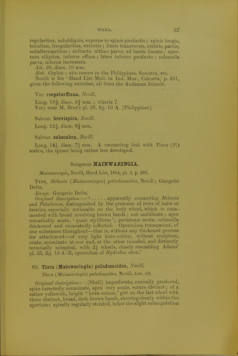 regularibns, subobliquis, superne in spiuis productis ; spinis longis, tenuibus, irregularibus, extortis ; lineis transversis, crebris, parvis, subalternantibus ; anfractu ultimo parvo, ad basim lineato; aper- tura elliptica, inferne eft'usa ; labro inferne producto ; columella parva, inferne incrassata. Alt. 20, diam. 10 mm. Hah. Ceylon ; also occurs in the Philippines, Sumatra, etc. Nevill is his 'Hand List Moll, in Ind. Mus., Calcutta,' p. 281, gives the following varieties, all from the Andaman Islands. Var. roepstorffiana, Nevill. Long. 18f, diam. 9| mm. ; whorls 7. Very near M. Brot's pi. 28, fig. 10 A. [Philippines]. Subvar. brevispira, Nevill. Loug. 12|, diam. 6| mm. Subvar. subscabra, Nevill. Long. 144, diam. 7-J mm. A connecting link with Tiara (P.) scabra, the spines being rather less developed. Subgenus MAINWARINGIA. Mainwarvnyia, Nevill, Hand List, 1884, pt. 2, p. 28G. Type, Melania {Mainwaringia) paludomoidea, Nevill; Gaugetic Delta. Range. Gaugetic Delta. Original description :— apparently connecting Melania and Paludomus, distinguished by the presence of rows of hairs or bristles, especially noticeable on the body whorl, which is orna- mented with broad revolving brown bands ; not umbilicate ; apex remarkably acute, ' quasi styliform '; peristome acute, columella thickened and excavatedly inflected. Operculum transparent, of one substance throughout—that is, without any thickened process for attachment—of very light horn-colour, without sculpture, ovate, acuminate at one end, at the other rounded, and distinctly terminally subspiral, with 2| whorls, closely resembling Adams' pi. 35, fig. 10 A-B, operculum of Hgdrobia idvce. 63. Tiara (Mainwaringia) paludomoidea, Nevill. Tiara (Mainwaringia)paludomoidea, Nevill, torn. cit. Original description :— [Shell] imperforate, conically produced, spire turretedly acuminate, apex very acute, suture distinct; of a rather yellowish, bright  horn-colour,girt on the last whorl with three distinct, broad, dark-brown bauds, showing clearly within the aperture; spirally regularly striated, below the slight subangulation
