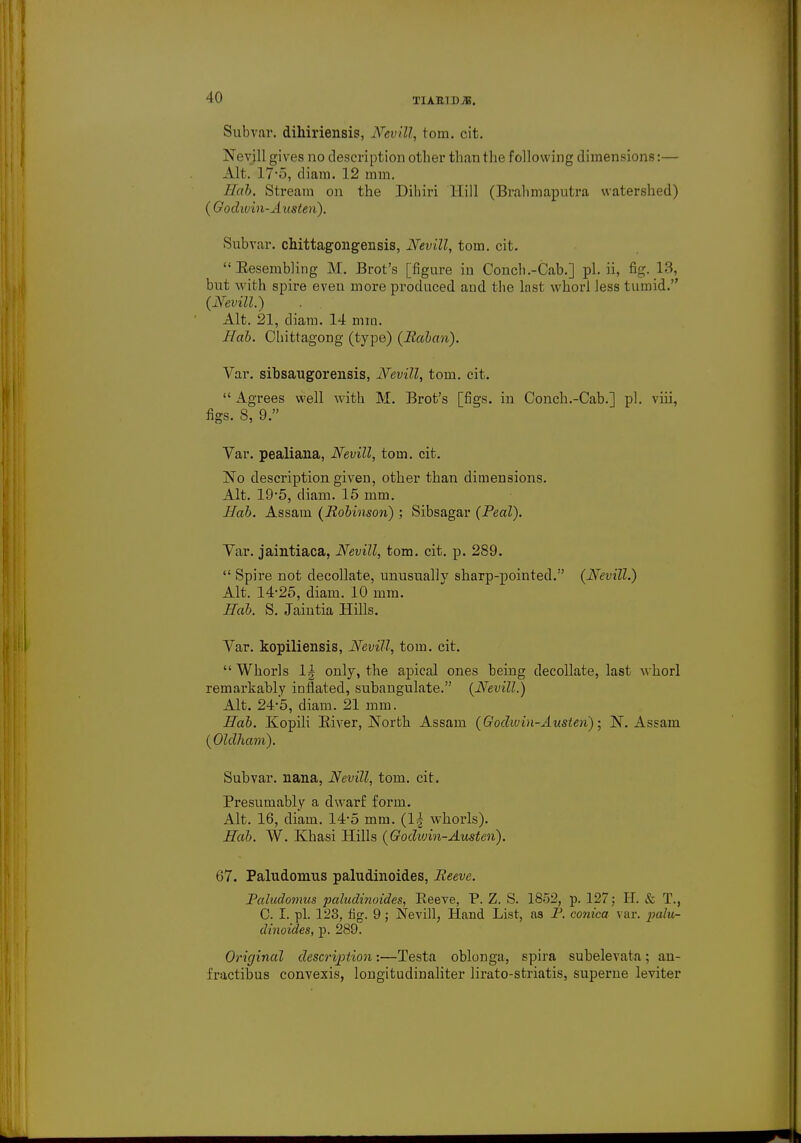 Subvar. dihiriensis, Nevill, torn. cit. Neyill gives no description other than the following dimensions:— Alt. 17-5, diam. 12 mm. /lab. Stream on the Dihiri Hill (Brahmaputra watershed) (Godwin-Austen). Subvar. cbittagongensis, Nevill, torn. cit. Resembling M. Brot's [figure in Concli.-Cab.] pi. ii, fig. 18, but with spire even more produced and the last whorl less tumid. (Nevill.) Alt. 21, diam. 14 mm. Hab. Chittagong (type) (llaban). Var. sibsaugorensis, Nevill, torn. cit.  Agrees well with M. Brot's [figs, in Conch.-Cab.] pi. viii, figs. 8, 9. Var. pealiana, Nevill, torn. cit. No description given, other than dimensions. Alt. 19-5, diam. 15 mm. Hab. Assam (Robinson) ; Sibsagar (Peal). Var. jaintiaca, Nevill, torn. cit. p. 289.  Spire not decollate, unusually sharp-pointed. (Nevill.) Alt. 14-25, diam. 10 mm. Hab. S. Jaintia Hills. Var. kopiliensis, Nevill, torn. cit.  Whorls 1| only, the apical ones being decollate, last whorl remarkably inflated, subangulate. (Nevill.) Alt. 24-5, diam. 21 mm. Hab. Kopili River, North Assam (Godwin-Austen) • N. Assam (Oldham). Subvar. nana, Nevill, torn. cit. Presumably a dwarf form. Alt. 16, diam. 14*5 mm. (1| whorls). Hab. W. Khasi Hills (Godwin-Austen). 67. Paludonras paludinoides, Reeve. Paludomus paludinoides, Reeve, P. Z. S. 1852, p. 127: II. & T., C. I. pi. 123, fig. 9; Nevill, Hand List, as P. conica var. palu- dinoides, p. 289. Original description:—Testa oblonga, spira subelevata; an- fractibus convexis, longituclinaliter lirato-striatis, superne leviter