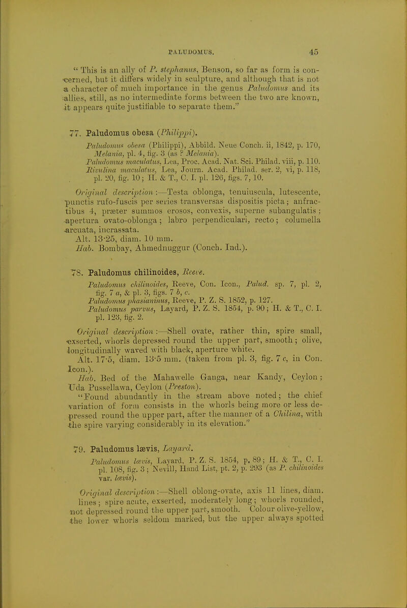  This is an ally of P. stephanus, Benson, so far as form is con- cerned, but it differs widely in sculpture, and although that is not a character of much importance in the genus Paludomus and its allies, still, as no intermediate forms between the two are known, it appears quite justifiable to separate them. 77. Paludomus obesa (PMlippi), Paludomux obesa (PMlippi), Abbild. Neue Conch, ii, 1842, p. 170, Melania, pi. 4, fig. 3 (as ? Melanin). Paludomus maculatus, Lea, Proc. Acad. Nat. Sci. Pbilad. viii, p. 110. Hivulina maculatus, Lea, Journ. Acad. Philad, ser. 2, vi, p. 118, pi. 20, fig. 10; H. & T., C. I. pi. 126, figs. 7, 10. Original description :—Testa oblonga, tenuiuscula, lutescente, punctis rufo-fuscis per series transversas dispositis picta; anfrac- tibus 4, praetor summos erosos, convexis, superne subangulatis ; apertura ovato-oblonga; labro perpendiculari, recto; columella -arcuata, incrassata. Alt. 13-25, diam. 10 mm. Hob. Bombay, Ahmednuggur (Conch. Ind.). 78. Paludomus chilinoides, Reeve. Paludomus chilinoides, Eeeve, Con. Icon., Palud. sp. 7, pi. 2, fig. 7 a, & pi. 3, figs. 7 b, c. Paludomus phasianinus, Eeeve, P. Z. S. 1852, p. 127. Paludomus parvus, Lavard, P. Z. S. 1854, p. 90; II. & T., C. I. pi. 123, fig. 2. Original description :—Shell ovate, rather thin, spire small, ■exserted, whorls depressed round the upper part, smooth ; olive, longitudinally waved with black, aperture white. Alt. 17-5, diam. 13-5 mm. (taken from pi. 3, fig. 7 c, iu Con. Icon.). Hab. Bed of the Mahawelle Grauga, near Kandy, Ceylon; Uda Pussellawa, Ceylon (Preston). Found abundantly in the stream above noted; the chief variation of form consists in the whorls being more or less de- pressed round the upper part, after the manner of a Chilina, with the spire varying considerably in its elevation.'' 7'J. Paludomus lsevis, Layard. Paludomus Icbvis, Lavard, P. Z. S. 1854, p. 89; H. & T., C. I. pi. 108, tip-. 3 ; Nevill, Hand List, pt. 2, p. 293 (as P. cluhnoules var. Iccvis). Original description:—Shell oblong-ovate, axis 11 lines, diam. lines; spire acute, exserled, moderately long; whorls rounded, not depressed round the upper part, smooth. Colour olive-yellow, the lower whorls seldom marked, but the upper always spotted