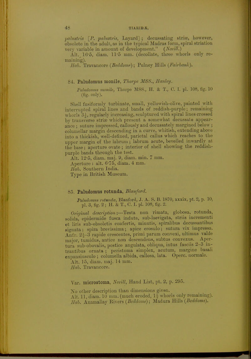 palugtrii [_P. pcdustris, Layard] ; decussating &tria3, however, obsolete in the adult, as in the typical Madras form, spiral striation very variable in amount of development. {NeviU.') Alt. 16*5, diam. 11-5 mm. (decollate, three whorls only re- maining). Hab. Travancore (Beddome) ; Pulney Hills (FairbanJc). 84. Paludomus monile, Thorpe MSS., Hanley. Paludomus monile, Thorpe MSS., H. & T., C. J. pi. 108, fig. 10 (fig. only). Shell fusiformly turbinate, small, yellowish-olive, painted with interrupted spiral lines and bands of reddish-purple; remaining whorls oh, regularly increasing, sculptured with spiral lines crossed by transverse striae which present a somewhat decussate appear- ance ; suture impressed, callously and decussately margined below ; columellar margin descending in a curve, whitish, extending above into a thickish, well-defined, parietal callus which reaches to the upper margin of. the labrum ; labrum acute, bevelled inwardly at the base; aperture ovate; interior of shell showing the reddish- purple bands through the test. Alt. 12-5, diam. maj. 9, diam. min. 7 mm. Aperture : alt. 6-75, diam. 4 mm. Hob. Southern India. Type in British Museum. 85. Paludomus rotunda, Blanford. Paludomus rotunda, Blanford, J. A. S. B. 1870, xxxix, pt. 2, p. 10. pi. 3, fig. 2 ; II. & T., C. I. pi. 108, fig. 2. Original description:—Testa non rimata, globosa, rotunda, solida, epidermide fusca induta, sub-laevigata, striis incrementi et liris sub-obsoletis confertis, miuutis, spiralibus decussantibus signata; spira brevissima; apice erosulo; sutura vix impressa. Anfr. 2^-3 rapide crescentes, primi parum convexi, ultimus valde major, tumidus, antice non descendens, subtus convexus. Aper- tura sub-obovalis, postice angulata, obliqua, intus fasciis 2-3 in- trantibus ornata ; peristoma simplex, acutum, margine basali expansiusculo ; columella albida, callosa, lata. Operc. normale. Alt. 15, diam. maj. 14 mm. Hab. Travancore. Var. microstoma, Nevill, Hand List, pt. 2, p. 295. No other description than dimensions given. Alt. 11, diam. 10 mm. (much eroded, H whorls only remaining). Hab. Anamallay Rivers (Beddome) ; Madura Hills (Beddome).