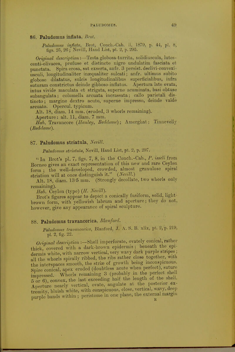86. Paludonuis inflata, Brot. Paludomus inflata, Brot, Conch.-Oab. ii, 1879, p. 44, pi. 8, figs. 25, 26; Nevill, Hand List, pt. 2, p. 295. Original description :—Testa globosa-turrita, solidiuscula, lutes- centi-olivacea, profuse et distincte nigro undulatim fasciata et punctata. Spira erosa, sat exserta, aufr. 3 persist, declivi-convexi- usculi, longitudinaliter inaequaliter sulcati; anfr. ultimus subito globose dilatatus, snlcis longitudinalibus superficialibus, infra suturam constrictus deinde gibboso-inflatus. Apertura late ovata, intus vivide maculata et strigata, superne acuminata, basi obtuse subangulata; columella arcuata incrassata; callo parietali dis- tincto; margine dextro acuto, superne impresso, deinde valde arcuato. Opercul. typicum. Alt. 18, diam. 14 mm. (eroded, 3 whorls remaining). Aperture: alt. 11, diam. 7 mm. Hob. Travancore (Hanley, Beddome); Amerghat; Tinnevelly (Beddome). 87. Paludomus striatula, Nevill. Paludomus striatula, Nevill, Hand List, pt. 2, p. 297. In Brot's pi. 7, figs. 7, 8, in the Oonch.-Cab., P. isseli from Borneo gives an exact representation of this new and rare Ceylon form ; the well-developed, crowded, almost granulose spiral striation will at once distinguish it. (Nevill.) Alt. 18, diam. 13-5 mm. (Strongly decollate, two whorls only remaining). Hah. Ceylon (type) (II. Nevill). . ,. Brot's figures appear to depict a comcally fusiform, solid, light- brown form, with yellowish labrum and aperture; they do not, however, give any appearance of spiral sculpture. 88. Paludomus travancorica, Blcmford. Paludomus travancorica, Blanford, J. A. S. B. xlix, pt. 2, p. 219, pi. 2, fig. 22. Oriqinal description :—Shell imperforate, ovately conical, rather thick, covered with a dark-brown epidermis ; beneath the epi- dermis white, with narrow vertical, very wavy dark purple stripes; all the whorls spirally ribbed, the ribs rather close together, with the interspaces smooth, the stria) of growth being inconspicuous. Spire conical, apex eroded (doubtless acute wnen perfect) suture impressed. Whorls remaining 3 (probably in the perfect she 1 5 or 6) convex, the last exceeding half the length of the she.l. Aperture nearly vertical, ovate, angulate at the posterior ex- tremity bluish white, with conspicuous, close, vertical, wavy, deep purple bands within ; peristome in one plane, the external margin