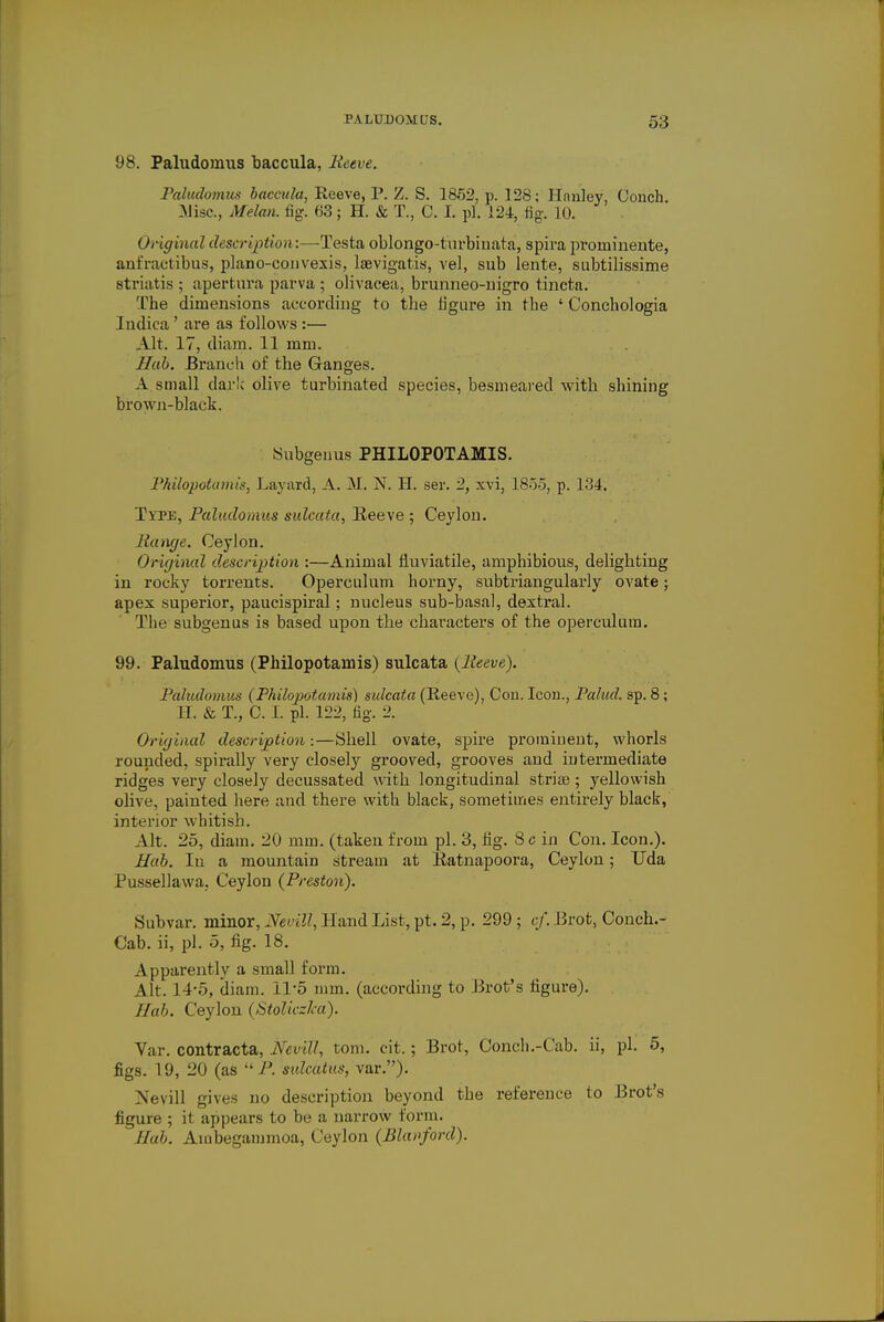 98. Paludoinus baccula, Reeve. Paludomus baccula, Eeeve, P. Z. S. 1852, p. 128; Hnnley, Conch [Misc., Melan. fig. 63; H. & T., C. I. pi. 124, fig-. 10. Original <-/< scription:—Testa oblongo-turbinata, spira proininente, anfractibus, plano-convexis, laevigatis, vel, sub lente, subtilissime striatis ; aperfcura parva ; olivacea, brunneo-nigro tincta. The dimensions according to the figure in the ' Conchologia Indica ' are as follows :— Alt. 17, diara. 11 mm. Hub. Branch of the Ganges. A small dark olive turbinated species, besmeared with shining brown-black. Subgenus PHILOPOTAMIS. Philopotamis, Layard, A. M. N. H. ser. 2, xvi, 1855, p. 134. Type, Paludomus sulcata, Reeve ; Ceylon. Range. Ceylon. Origincd description :—Animal fluviatile, amphibious, delighting in rocky torrents. Operculum horny, subtriangularly ovate; apex superior, paucispiral; nucleus sub-basal, dextral. The subgenus is based upon the characters of the operculum. 99. Paludomus (Philopotamis) sulcata {Reeve). Paludomus (Philopotamis) sulcata (Reeve), Con. Icon., Palucl. sp. 8; H. & T., C. I. pi. 122, fig. 2. Original description:—Shell ovate, spire prominent, whorls rounded, spirally very closely grooved, grooves and intermediate ridges very closely decussated with longitudinal striae ; yellowish olive, painted here and there with black, sometimes entirely black, interior whitish. Alt. 25, diam. 20 mm. (taken from pi. 3, fig. 8 c in Con. Icon.). Hub. In a mountain stream at Ratnapoora, Ceylon; Uda Pussellawa. Ceylon (Preston). Subvar. minor, Nevill, 11 and List, pt. 2, p. 299 ; ef. Brot, Conch.- Cab. ii, pi. 5, fig. 18. Apparently a small form. Alt. 14-5, diam. I1'5 mm. (according to Brot's figure). Ilab. Ceylon (Stoliczka). Var. contracta, Nevill, torn. cit.; Brot, Conch.-Cab. ii, pi. 5, figs. 19, 20 (as P. sulcatus, var.). Nevill gives no description beyond the reference to Brot's figure ; it appears to be a narrow form. Hob. Ambegammoa, Ceylon (Bla»ford).