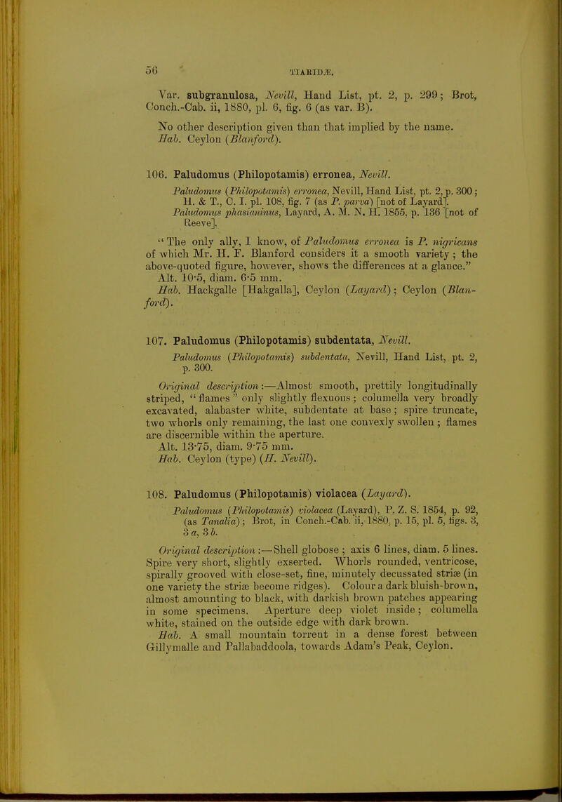 50 Var. subgranulosa, Nevill, Hand List, pt. 2, p. 299; Brot, Conch.-Cab. ii, 1880, pi. 0, tig. 0 (as var. B). No other description given than that implied by the name. Hab. Ceylon {Blanford). 106. Paludomus (Philopotamis) erronea, Nevill. Paludomus {Philopotamis) erronea, Nevill, Hand List, pt. 2, p. 300 ; H. & T., O. I. pi. 108, fig. 7 (as P. parva) [not of Layard]. Paludomus phasianinus, Layard, A. M. N. II. 1855, p. 136 [not of Reeve].  The only ally, I know, of Paludomus erronea is P. nigricans of Avhich Mr. H. P. Blanford considers it a smooth variety ; the above-quoted figure, however, shows the differences at a glance. Alt. 105, diam. 6*5 mm. Hab. Hackgalle [Hakgalla], Ceylon {Layard) • Ceylon {Blan- ford). 107. Paludomus (Philopotamis) subdentata, Nevill. Paludomus {Philopotamis) subdentata, Nevill, Hand List, pt. 2, p. 300. Original description:—Almost smooth, prettily longitudinally striped,  flames  only slightly flexuous ; columella very broadly excavated, alabaster white, subdentate at base; spire truncate, two whorls only remaining, the last one convexly swollen ; flames are discernible within the aperture. Alt. 13-75, diam. 9-75 mm. Hab. Ceylon (type) {H. Nevill). 108. Paludomus (Philopotamis) violacea {Layard). Paludomus {Pldlopotamis) violacea (Layard), P. Z. S. 1854, p. 92, (as Tanalia); Brot, in Conch.-Cah. ii, 1880> p. 15, pi. 5, tigs. 3, 3 a, Sb. Original description :—Shell globose ; axis 6 lines, diam. 5 lines. Spire very short, slightly exserted. Whorls rounded, ventricose, spirallv grooved with close-set, fine, minutely decussated stria? (in one variety the striae become ridges). Colour a dark bluish-brown, almost amounting to black, with darkish brown patches appearing in some specimens. Aperture deep violet inside; columella white, stained on the outside edge with dark brown. Hab. A small mountain torrent in a dense forest between Gillymalle and Pallabaddoola, towards Adam's Peak, Ceylon.