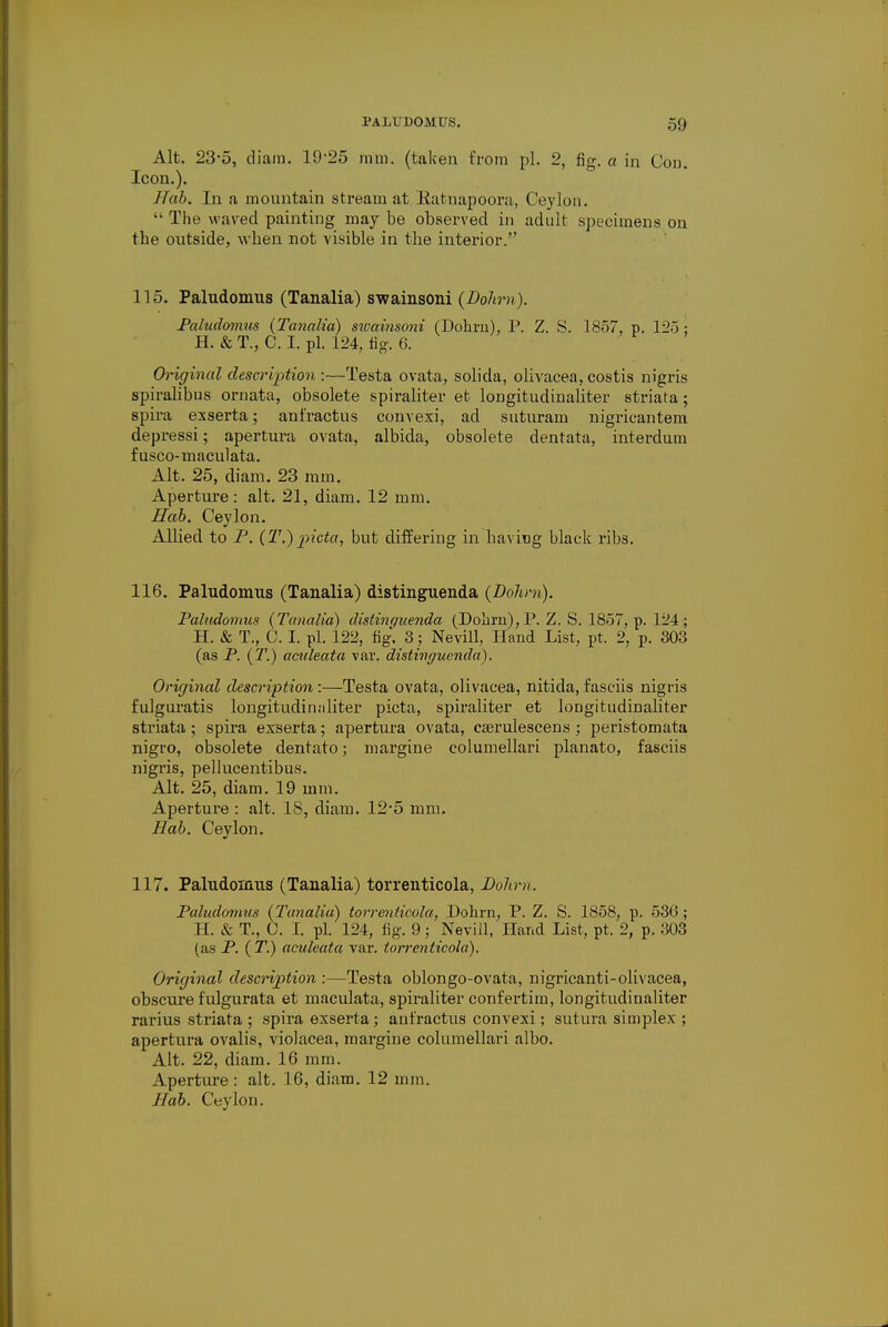 Alt. 23-5, diam. 19-25 mtn. (taken from pi. 2, fig. a in Con. Icon.). J/ab. In a mountain stream at Ratnapoora, Ceylon.  The waved painting may be observed in adult specimens on the outside, when not visible in the interior. 115. Paludomus (Tanalia) swainsoni (Dohm). Paludomus (Tanalia) swainsoni (Dohm), P. Z. S. 1857, p. 125 ; H. & T., C. I. pi. 124, fig. 6. Original description :—Testa ovata, solida, olivacea, costis nigris spiralibus ornata, obsolete spiraliter et longitudinaliter striata; spira exserta; anfractus convexi, ad suturam nigricantem depressi; apertura ovata, albida, obsolete dentata, interdum fusco-maculata. Alt. 25, diam. 23 mm. Aperture: alt. 21, diam. 12 mm. Hab. Ceylon. Allied to P. (T.) picta, but differing in having black ribs. 116. Paludomus (Tanalia) distinguenda (Dohm). Paludomus (Tanalia) distinguenda (Dolarn),P. Z. S. 1857, p. 124 ; H. & T., C. I. pi. 122, fig. 3; Nevill, Hand List, pt. 2, p. 303 (as P. (T.) aculeata var. distinguenda). Original description :—Testa ovata, olivacea, nitida, fasciis nigris fulguratis longitudiiniliter picta, spiraliter et longitudinaliter striata; spira exserta; apertura ovata, cserulescens ; peristomata nigro, obsolete dentato; niargine columellari planato, fasciis nigris, pellucentibus. Alt. 25, diam. 19 mm. Aperture : alt. 18, diam. 12-5 mm. Bab. Ceylon. 117. Paludomus (Tanalia) torrenticola, Dohm. Paludomus (Tanalia) torrenticola, Dohrn, P. Z. S. 1858, p. 536 ; H. & T., C. I. pi. 124, fig. 9 ; Nevill, Hand List, pt. 2, p. 303 (as P. (T.) aculeata var. torrenticola). Original description :—Testa oblongo-ovata, nigricanti-olivacea, obscure fulgurata et maculata, spiraliter confertim, longitudinaliter rarius striata ; spira exserta; anfractus convexi; sutura simplex ; apertura ovalis, violacea, margine columellari albo. Alt. 22, diam. 16 mm. Aperture: alt. 16, diam. 12 mm. J fab. Ceylon.
