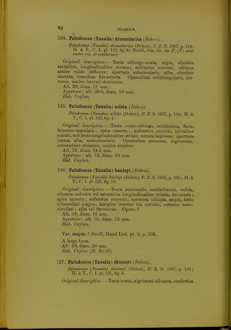 124. Paludomus (Tanalia) dromedarius (Dohrn). Paludomua (Tanalia) dromedarius (Dohrn), P. Z. S. 1857, p 124- H. & T., 0. I. pi. 122, fig. 9; Nevill, torn. cit. (as P. (T.) neri- toides var. dromedarius). Original description:—Testa oblongo-ovata, nigra, obsolete spiraliter, longitudinaliter striata; anfractus convexi, ultimus antice valde deflexus; apertura subcircularis, alba, obsolete dentata, interdum flavocincta. Operculum subtriangulare, cor- neura, nucleo laterali dextrorso. Alt. 29, diam. 21 mm. Aperture : alt. 20-5, diam. 16 mm. Hab. Ceylon. 125. Paludomus (Tanalia) solida (Dohrn). Paludomus (Tanalia) solida (Dohrn), P. Z. S. 1857, v. 124: H. & T., C.I. pi. 122, fig. 4. Original description :—Testa ovato-oblonga, solidissima, flava, bruuneo-maculata; spira exserta; anfractus convexi, spiraliter sulcati, sub lente longitudinaliter striati; sutura impressa; apertura crassa, alba, semicircularis. Operculum corneum, nigrescens, concentrice striatum, nucleo sinistro. Alt. 19, diam. 14-5 mm. Aperture: alt. 13, diam. 10 mm. Hab. Ceylon. 126. Paludomus (Tanalia) hanleyi (Dohrn). Paludotnus (Tanalia) hanleyi (Dohrn), P. Z. S. 1858, p. 535 : H. & T., C. I. pi. 125, fig. 10. Original description:—Testa semiovalis, neritaeformis, solida, olivacea unicolor vel saturatius longitudinaliter striata, decussata ; spira exserta; anfractus convexi; apertura obliqua, ampla, labio columellari magno, margine interno vix curvato, externo semi- circulari; alba vel flavescens. Operc. ? Alt. 18, diam. 15 mm. Aperture: alt. 15, diam. 13 mm. Hab. Ceylon. Var. major, ? Nevill, Hand List, pt. 2, p. 305. A large form. Alt. 23, diam. 20 mm. Hab. Ceylon (H. Nevill). 127. Paludomus (Tanalia) skinneri (Dohrn). Paludomus (Tanalia) skinneri (Dohrn), P. Z. S. 1857, p. li'4 ; H. & T., C. I. pi. 121, fig. 4. Original description :—Testa ovata, nigricanti-olivacea, confertim