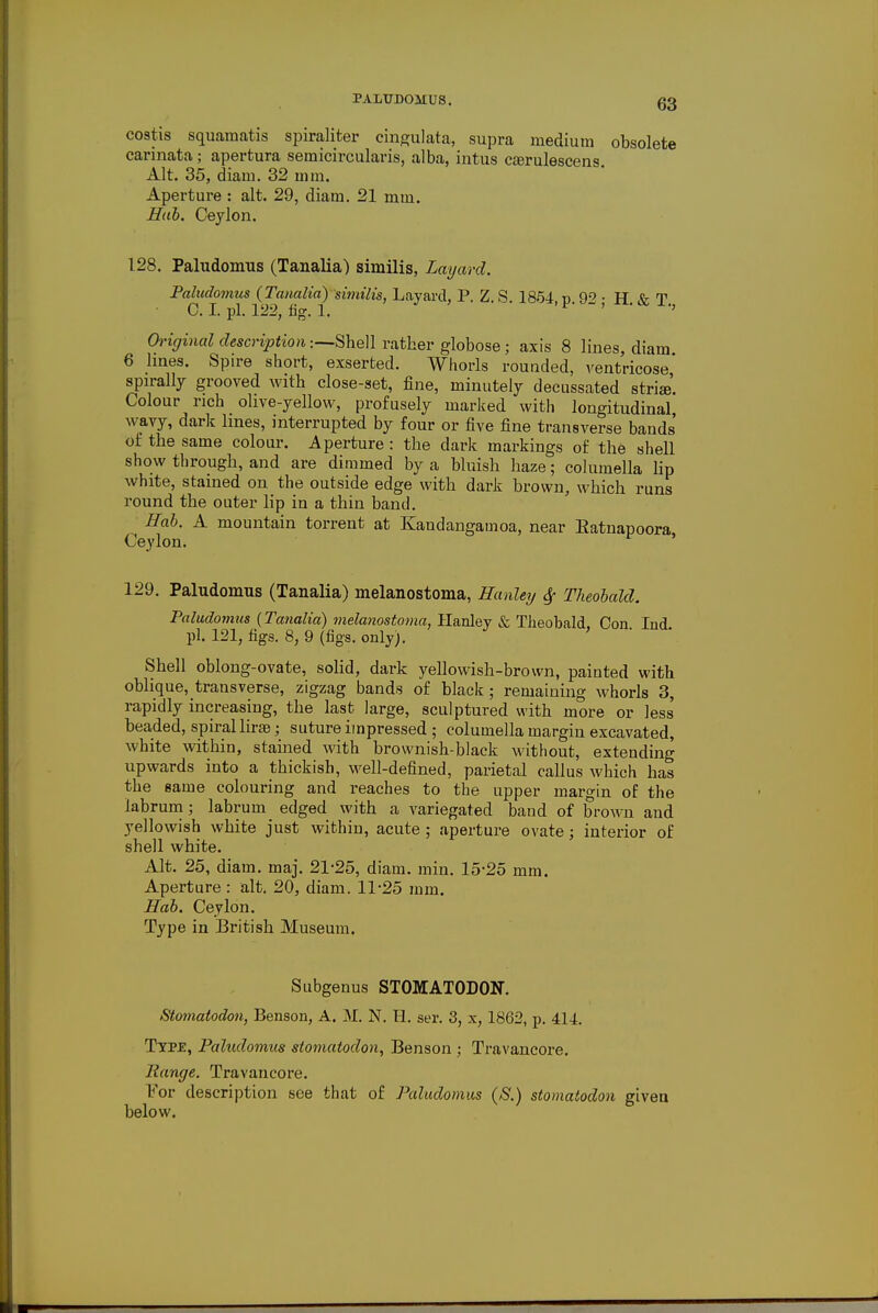 costis squamatis spiraliter cingulata, supra medium obsolete carinata; apertura semicircularis, alba, intus caarulescens Alt. 35, diam. 32 mm. Aperture : alt. 29, diam. 21 mm. Hub. Ceylon. 128. Paludomus (Tanalia) similis, Layard. Paludomus (Tanalia) similis, Layard, P. Z. S 1854 d 92 • H Xr T C. I pi. 122, fig. 1. ' Qrt$r«iaZ description:—Shell rather globose; axis 8 lines, diam 6 lines. Spire short, exserted. Whorls rounded, ventricose spirally grooved with close-set, fine, minutely decussated stria. Colour rich olive-yellow, profusely marked with longitudinal wavy, dark lines, interrupted by four or five fine transverse bands' of the same colour. Aperture : the dark markings of the shell show through, and are dimmed by a bluish haze; columella lip white, stained on the outside edge with dark brown, which runs round the outer lip in a thin band. Hab. A mountain torrent at Kandangamoa, near Eatnapoora Ceylon. 129. Paludomus (Tanalia) melanostoma, Hanley $ Theobald. Paludomus (Tanalia) melanostoma, Hanley & Theobald. Con Ind pi. 121, figs. 8, 9 (figs. only). ' Shell oblong-ovate, solid, dark yellowish-brown, painted with oblique, transverse, zigzag bands of black; remaining whorls 3, rapidly increasing, the last large, sculptured with more or less beaded, spiral lira}; suture impressed ; columella margin excavated, white within, stained with brownish-black without, extending upwards into a thickish, well-defined, parietal callus which has the same colouring and reaches to the upper margin of the labrum; labrum edged with a variegated band of brown and yellowish white just within, acute ; aperture ovate; interior of shell white. Alt. 25, diam. maj. 21-25, diam. min. 15-25 mm. Aperture : alt. 20, diam. 11*25 mm. Hab. Ceylon. Type in British Museum. Subgenus STOMATODON. Stomatodon, Benson, A. M. N. H. ser. 3, x, 1862, p. 414. Type, Paludomus stomatodon, Benson ; Travancore. Range. Travancore. For description see that of Paludomus (S.) stomatodon given below.