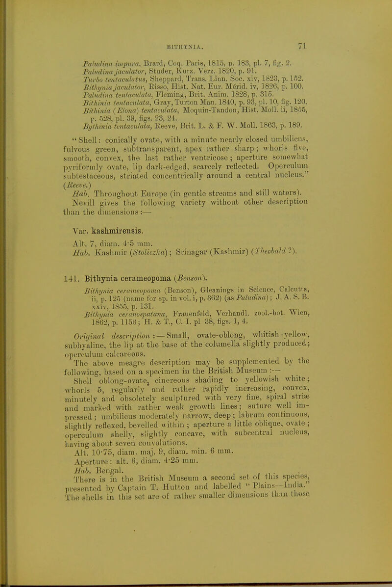 Paludina impura, Brard, Coq. Paris, 1815, p. 183, pi, 7, fig. 2. Paludina jaadator, Studer, Kurz. Verz. L820, p. 91. Turbo tentaculatus, Sheppard, Trans. Liun. Soc. xiv, L823, p. 152. Bithynia jaculator, Risso, Hist. Nat. Eur. Merid. iv, 1826, p. 100. Paludina tentacidata, Fleming, Brit. Anira. 1828, p. 31-5. Bithinia tentacidata, Gray, Turton Man. 1840, p. 93, pi. 10, fig. 120. Bithinia ( Elona) tentacidata, Moquin-Tandon, Hist. Moll, ii, 1855, p. 528, pi. 39, figs. 23, 24. Bythinia tentaculata, Keeve, Brit. L. & F. W. Moll. 1863, p. 189. Shell: conically ovate, with a minute nearly closed umbilicus, fulvous green, subtransparent, apex rather sharp; whorls live, smooth, convex, the last rather ventricose ; aperture somewhat pyriforrnly ovate, lip dark-edged, scarcely reflected. Operculum Mibtestaceous, striated concentrically around a central nucleus.'' {Reeve.) Hah. Throughout Europe (in gentle streams and still waters). Nevill o-ives the following variety without other description than the dimensions :— Var. kashmirensis. Alt. 7, diam. 4-5 mm. Hub. Kashmir (Stoliczka) ; Srinagar (Kashmir) (Theobald ?). 141. Bithynia cerameopoma (Benson). Bithynia cerameopoma (Benson), Gleanings in Science, Calcutta, ii,'p. 125 (name for sp. in vol. i, p. 362) (as Paludina); J. A. S. B. xxiv, 1855, p. 131. Bithynia ceranospatana, Frauenfeld, Verhandl. zool.-bot. VVien, 1862, p. 115b-; H. & T., C. I. pi 38, figs. 1, 4, Original description :— Small, ovate-oblong, whitish-yellow, subhyaline, the lip at the base of the columella slightly produced; operculum calcareous. The above meagre description may be supplemented by the following, based on a specimen in the British Museum :— Shell oblong-ovate} cinereous shading to yellowish white; whorls 5, regularly and rather rapidly increasing, convex, minutely and obsoletely sculptured with very fine, spiral striae and marked with rather weak growth lines; suture well im- pressed; umbilicus moderately narrow, deep; labrum continuous, slightly reflexed, bevelled within ; aperture a little oblique, ovate ; operculum shelly, slightly concave, with subcentral nucleus, having about seven convolutions. Alt. 10-75, diam. maj. 9, diam. min. 6 mm. Aperture: alt. 6, diam. 4-25 mm. J lab. Bengal. There is in the British Museum a second set of (his species, presented by Captain T. Hutton and labelled  Plains—India. The shells in (his sel are of rather smaller dimensions than those