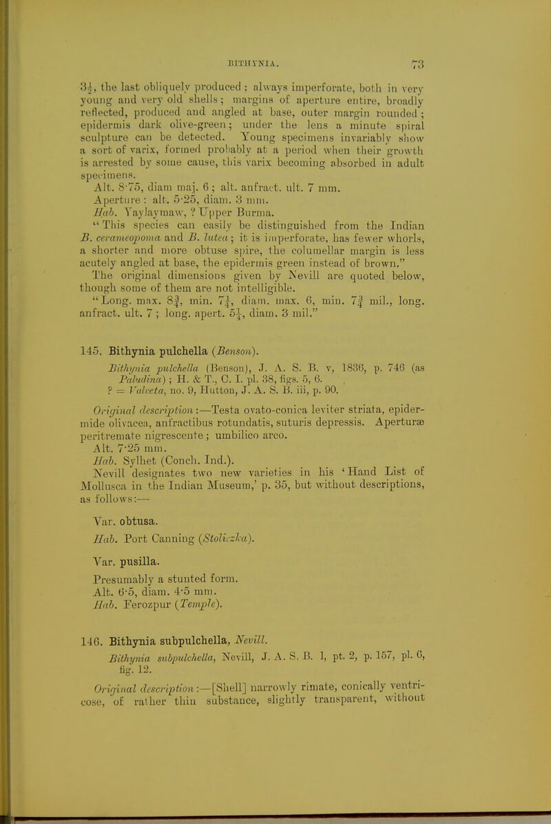 '■'>). the last obliquely produced ; always imperforate, both in very young and very old shells; margins of aperture entire, broadly reflected, produced and angled at base, outer margin rounded ; epidermis dark olive-green; under the lens a minute spiral sculpture can be detected. Young specimens invariably show a sort of varix, formed probably at a period when their growth is arrested by some cause, this varix becoming absorbed in adult specimens. Alt. S'75, diam maj. 6; alt. anfract. ult. 7 mm. Aperture : alt. 5 25, diam. 3 mm. Bab. Yaylaymaw, ? Upper Burma. This species can easily be distinguished from the Indian B. cerameopoma and B. lutea; it is imperforate, has fewer whorls, a shorter and more obtuse spire, the columellar margin is less acutely angled at base, the epidermis green instead of brown. The original dimensions given by Nevill are quoted helow, though some of them are not intelligible. Long. max. 8|, min. 7|, diam. max. 6, ruin. 7| mil., long, anfract. ult. 7 ; long, apert. 51, diam. 3 mil. 145. Bithynia pulchella (Benson). Bithynia pulchella (Benson), J. A. S. B. v, 1836, p. 746 (as Paludina); H. & T., 0. I. pi. 38, tigs. 5, 6. ? = Valveta, no. 9, Button, J. A. S. B. hi, p. 90. Original description :—Testa ovato-conica leviter striata, epider- mide olivacea, anfractibus rotundatis, suturis depressis. Aperture peritremate nigrescente ; umbilico arco. Alt. 7*25 mm. Bab. Sylhet (Conch. Ind.). Nevill designates two new varieties in his 'Hand List of Mollusca in the Indian Museum,' p. 35, but without descriptions, as follows:— Var. obtusa. Bab. Port Canning (Stoliczlca). Var. pusilla. Presumably a stunted form. Alt. 6*5, diam. 45 mm. Bab. Ferozpur (Temple). 146. Bithynia subpulchella, Nevill. Bithynia mbpulchella, Nevill, J. A. S, B. 1, pt. 2, p. 157, pi. 6, tig. 12. Original description:—[Shell] narrowly rimate, conically ventri- cose, 'of rather thin substance, slightly transparent, without