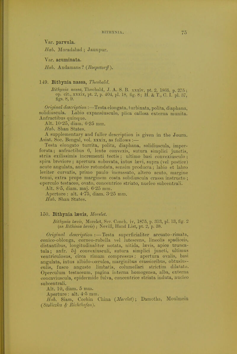 BIXHYJfJ A. To Yar. parvula. Hab. Moradabad; Jaunpur. Var. acuminata. Hub. Andamans? (Roepstorff). 149. Bithynia nassa, Theobald. Bithynia nassa, Theobald, J. A. S. B. xxxiv, pt. 2, 18G5, p. 275; op. cit, xxxix, pt. 2, p. 404, pi. 18, fig. 8; H. & T., 0. I. pi. 37, figs. 8, 9. Original description :—Testa elongata. I urbinata, polita, diaphana, solidiuscula. Labio expansiusculo, plica callosa externa nmnita. Anfractibus quiuque. Alt. 10-25, diain. 6-25 mm. Hab. Shaa States. A supplementary and fuller description is given in the Journ. Asiat. Soc. Bengal, vol. xxxix, as follows :— Testa elongato turrita, polita, diaphana, solidiuscula, imper- forata; anfractibus 6, lente convexis, sutura simplici junctis, striis exilissimis incrementi tectis ; ultimo basi convexiusculo ; spira bi-eviore ; apertura subovata, intus Jaevi, supra (vel postice) acute angulata, autice rotundata, sensim producra; labio et labro leviter curvatis, primo paulo iucrassato, altero acuto, margine tenui, extra prope marginem costa solidiuscula crassa instructo ; operculo testaceo, ovato, concentrice striato, nucleo subcentrali. Alt. 8-5, diam. maj. 6-25 mm. Aperture : alt. 4-75, diam. 3-25 mm. Hab. Shan States. 150. Bithynia laBvis, Morelet. Bithynia Icevia, Morelet, Ser. Conch, iv, 1875, p. 313, pi. 13, fig. 2 (as Bithinia Icevis) ; Nevill, Hand List, pt. 2, p. 38. Original description :— Testa superficialiter arcuato-rimata, conico-oblonga, corneo-rubella vel lutescens, lineolis spadiceis, distantibus, longitudinaliter uotata, nitida, lsevis, apice trunca- tula; anfr. 5| convexiusculi, sutura simplici juncti, ultimus ventriculosus, circa rimam compressus : apertura ovalis, basi angulata, intus albido-ccerulea, marginibus crassioribus, obtusiu>- culis, fusco anguste limbatis, columellari strictim dilatato. Operculum testaceum, pagina interna homogenea, alba, externa concaviuscula, epidermide fulva, concentrice striata induta, nucleo subcentrali. Alt. 10, diam. 5 mm. Aperture: alt. 4-5 mm. Hub. Siam, Cochin China {Morelet); Damotha, Moulmein (Stoliczka Sf fiichthnfeii).