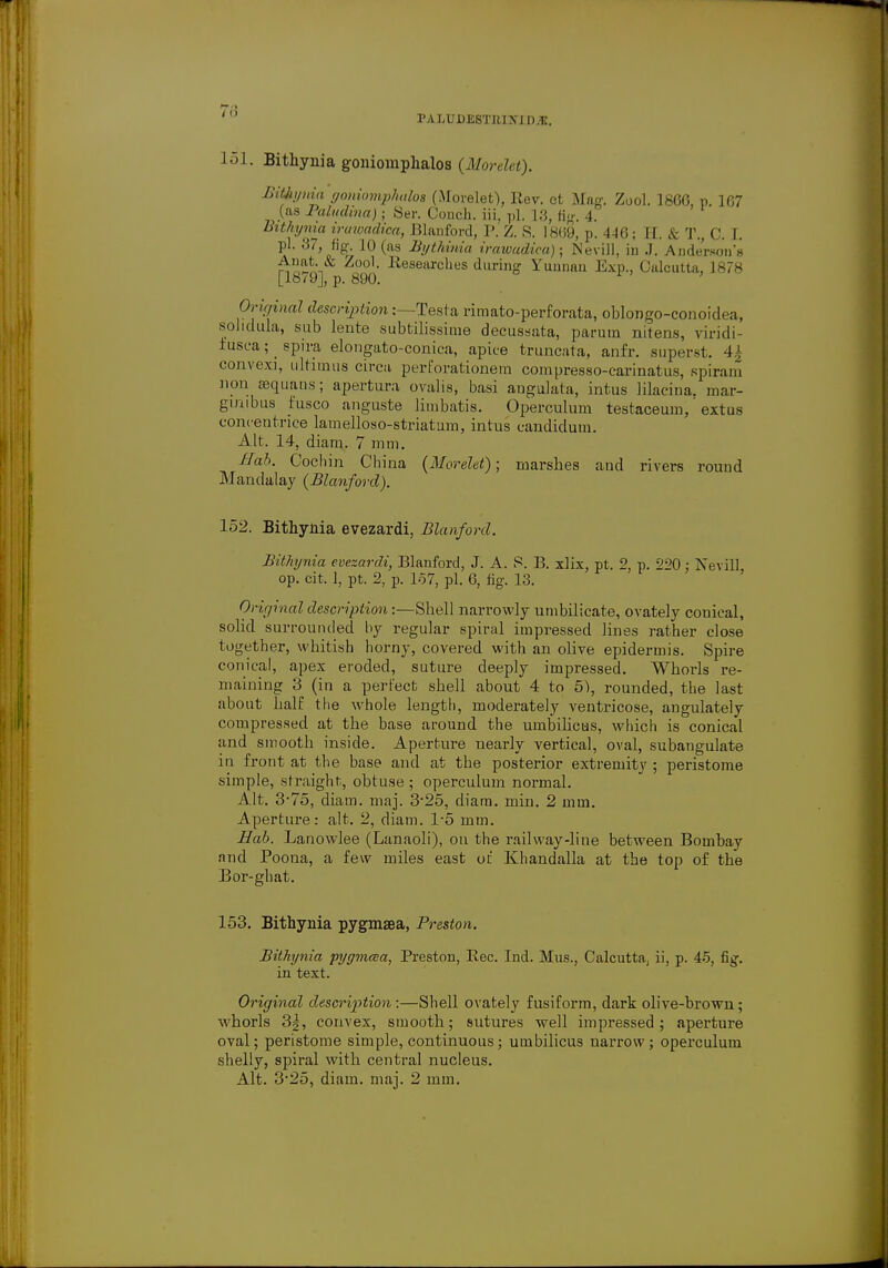 1' a I/O D ESTIi I \ 111 i;. 151. Bithynia goniomphalos (Morelet). Bitbynia yoniomphalos (Morelet), Rev. et Mag. Zool. 1866, p. 167 (as Palvdina); Ser. Conch, iii, pi. 1:;, (in-. 4. Bithynia irawadica, Blanford, I'. Z. S. 1869, p. 446; II. k T., C. I. pi. 87, fig 10 (as Bythinia irawudiea); Nevill, in .). Anderson's Anat. & Zool. Researches during Yunnan Exp., Calcutta, 1878 [18/9], p. 890. Original description:—Testa rimato-perforata, oblongo-conoidea, sohdula, sub lente subfcilissime decussata, parum nitens, viridi- iusea; spira elongato-conica, apice truncata, anfr. superst. 1' convex], ultiuiiis circa pert'orationem compresso-carinatus, spiram non aeqiians; apertura ovalis, basi angulata, intus Hlacina. mar- gmibus fusco anguste limbatis. Operculum testaceum,' extus concentrice lamelloso-striatum, intus candidum. Alt. 14, diam. 7 mm. Hah. Cochin China (Morelet); marshes aud rivers round Martdalay (Blanford). 152. Bithynia evezardi, Blanford. Bithynia evezardi, Blanford, J. A. S. B. xlix, pt. 2, p. 220 : Nevill op. cit. 1, pt. 2, p. 157, pi. 6, fig. 13. Original description:—Shell narrowly umbilicate, ovately conical, solid surrounded by regular spiral impressed lines rather close together, whitish horny, covered with an olive epidermis. Spire conical, apex eroded, suture deeply impressed. Whorls re- maining 3 (in a perfect shell about 4 to 51, rounded, the last about half the whole length, moderately ventricose, angulately compressed at the base around the umbilicus, which is conical and smooth inside. Aperture nearly vertical, oval, subangulate in front at the base and at the posterior extremity ; peristome simple, straight, obtuse; operculum normal. Alt. 3-75, diam. maj. 325, diam. min. 2 mm. Aperture: alt. 2, diam. 1-5 mm. Hob. Lanowlee (Lanaoli), on the railway-line between Bombay and Poona, a few miles east of Khandalla at the top of the Bor-ghat. 153. Bithynia pygmsea, Preston. Bithynia pyymcea, Preston, Rec. Ind. Mus., Calcutta, ii, p. 45, fig. in text. Original description :—Shell ovately fusiform, dark olive-brown; whorls 3§, convex, smooth; sutures well impressed; aperture oval; peristome simple, continuous; umbilicus uarrow ; operculum shelly, spiral with central nucleus. Alt. 325, diam. maj. 2 mm.