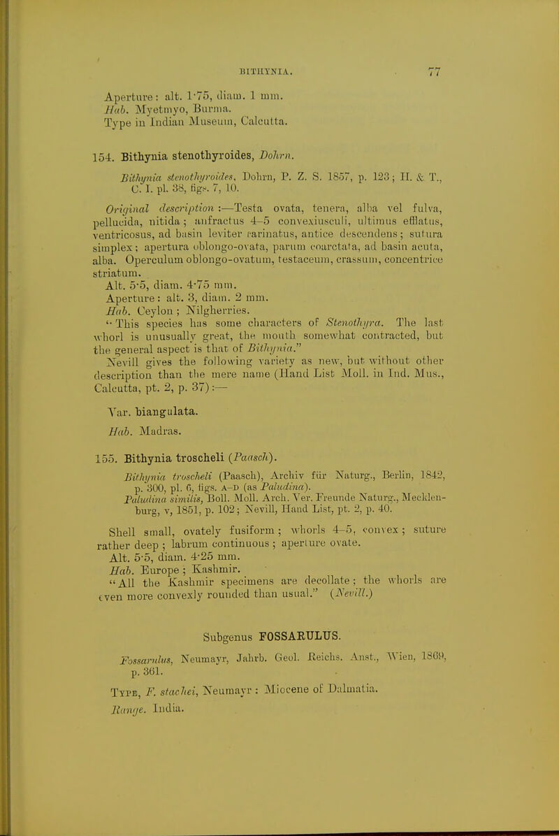 Aperture: alt. 1-75, diauo. 1 mm. Hab. Myetmyo, Burma. Type in Indian Museum, Calcutta. 154. Bithynia stenothyroides, Dohm. Bithynia stenothyroides, Dohm, P. Z. S. 1857, p. 123 ; II. & T., C. 1. pi. 38, fig.-. 7, 10. Original description :—Testa ovata, tenera, alba vel fulva, pellucida, nitida; aufractus 4-5 convexiuseuli, ultimus efflatus, ventricosus, ad basin leviter rarinatus, antice descendens; sutura simplex; apertura oblongo-ovata, parum coarctata, ad basin acuta, alba. Operculum oblongo-ovatum, testaceum, crassum, concentrice striatum. Alt. 5*5, diam. 4*75 mm. Aperture: alt. 3, diam. 2 mm. Hab. Ceylon ; Nilgherries. '• This species has some characters oF Stenoihyra. The last whorl is unusually great, the mouth somewhat contracted, but the general aspect is that; of Bithynia. Xevill gives the following variety as new, but without other description than the mere name (Hand List Moll, in Ind. Mus., Calcutta, pt. 2, p. 37) :— Yar. Man gu lata. Hab. Madras. 155. Bithynia troscheli (Paasch). Bithynia troscMi (Paasch), Archiv fur Naturg., Berlin, 1842, p. 300, pi. 6, tigs, a—D (as Paludina). Paludina similis, Boll. Moll. Arch. Ver. Freimde Naturg., Mecklen- burg, v, 1851, p. 102; Nevill, Hand List, pt. 2, p. 40. Shell small, ovately fusiform; whorls 4-5, convex; suture rather deep ; labrum continuous ; aperture ovate. Alt. 5-5, diam. 4-25 mm. Hab. Europe ; Kashmir. All the Kashmir specimens are decollate; the whorls are even more convexly rounded than usual. (JS'evill.) Subgenus F0SSARULUS. Fossarulus, Neumavr, Jahrb. Geol. Beichs. Anst,, AVien, 13G9, p. 361. Type, F. stachei, Neumavr : Miocene of Dalmatia, Banr/e. India.