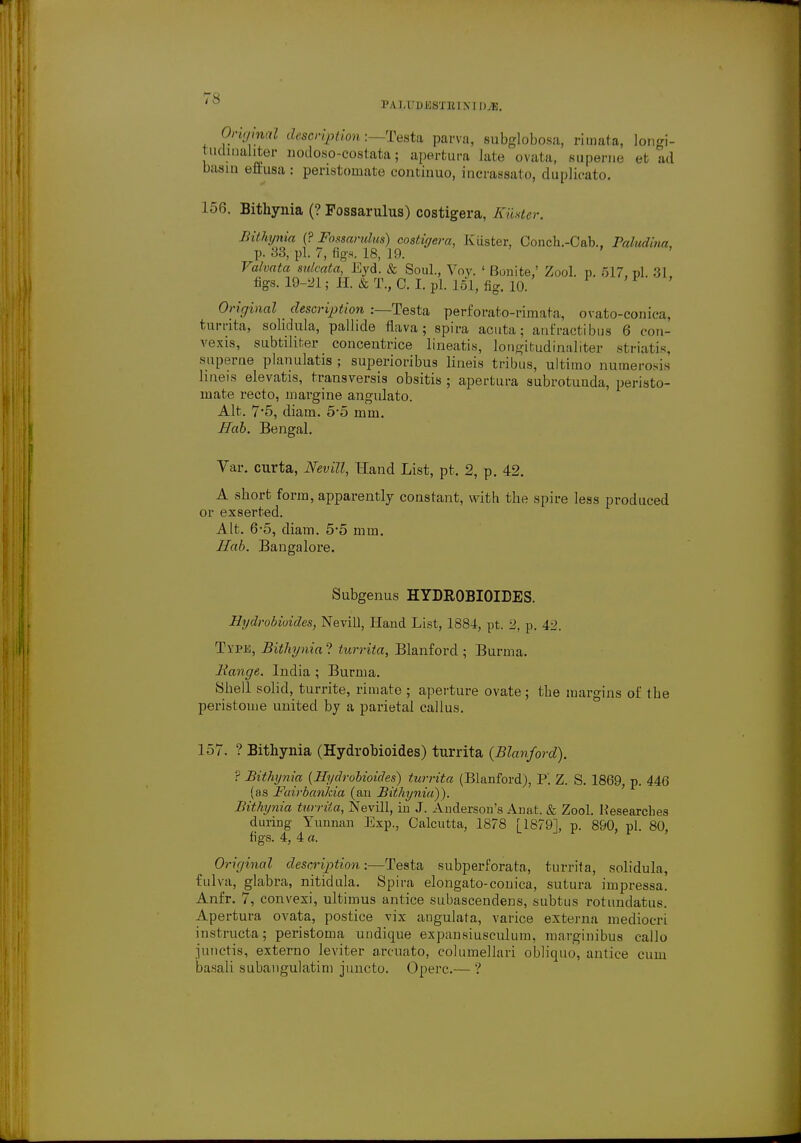 PAU'DKSTlUXTDvE. Jongi- Omjmal description:—Testa parva, subglobosa, rimata, , tudinaliter uodoso-costata; apertura late ovata, superne et ad basin eftusa: peristomate continuo, incrassato, duplicate 156. Bithynia (? Fossarulus) costigera, Kiister. Bithynia (? Fossarulus) costigera, Kiister, Conch.-Cab., Baludina, p. 33, pi. 7, figs. 18, 19. ' Valvata sulcata, Eyd. & Soul., Voy. ' Bonite,' Zool. p. 517, pi. 31, figs. 19-21; H. & T., C. I. pi. 151, fig. 10. Original description :—Testa perforato-rimata, ovato-conica, tumta, sohdula, pallide flava; spira acuta; anfractibus 6 con- vexis, subtilifcer concentrice lineatis, longitudinaliter striatis, superne planulatis ; superioribus lineis tribus, ultimo numerous lineis elevatis, transversis obsitis ; apertura subrotunda, peristo- mate recto, margine angulato. Alt. 7'5, diam. 5-5 mm. Nab. Bengal. Var. curta, Nevill, Hand List, pt, 2, p. 42. A short form, apparently constant, with the spire less produced or exserted. Alt. 6-5, diam. 5-5 mm. Hub. Bangalore. Subgenus HYDROBIOIDES. Hydrobioides, Nevill, Hand List, 1884, pt. 2, p. 42. Txpb, Bithynia? turrita, Blanford ; Burma. liange. India ; Burma. Shell solid, turrite, rimate ; aperture ovate; the margins of the peristome united by a parietal callus. 157. ? Bithynia (Hydrobioides) turrita (Blanford). ? Bithynia {Hydrobioides) turrita (Blanford), P. Z. S. 1869, p. 446 (as Fairbankia (an Bithynia)). Bithynia turrita, Nevill, in J. Anderson's Anat. & Zool. Kesearches during Yunnan Exp., Calcutta, 1878 [1879], p. 890, pi. 80, figs. 4, 4 a. Original description:—Testa subperforata, turrita, solidula, fulva, glabra, nitidula. Spira elongate-couica, sutura impressa. Anfr. 7, convexi, ultimus antice subascendens, subtus rotundatus. Apertura ovata, postice vix angulata, varice externa mediocri instructa; peristoma undique expansiusculuin, marginibua callo junctis, externo leviter arcnato, cohimellari obliquo, antice cum basali subangulatim juncto. Operc.— ?