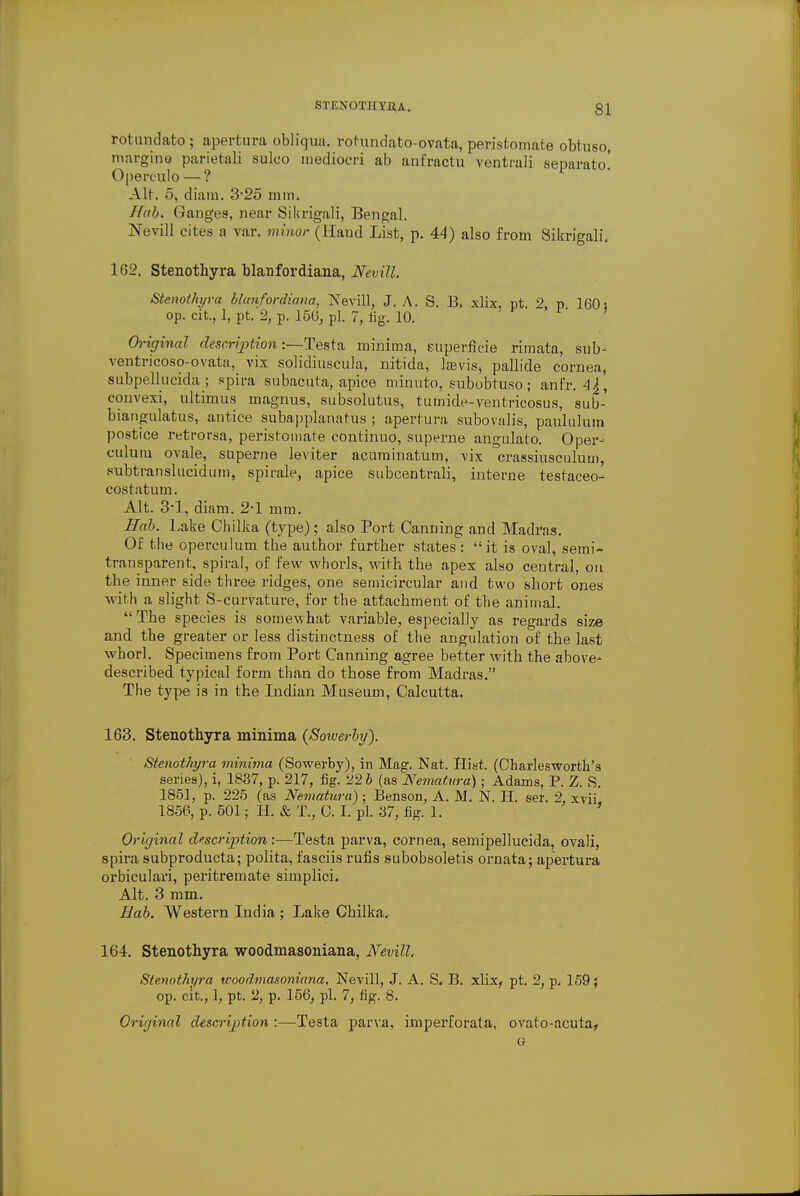 rotundato ; apertura obliqua. rotundato-ovata, peristomate obtuso, margins parietali sulco inediocri ab anfractu ventrali separato.' Operculo — ? Alt. 5, diara. 3*25 mm. Hob. Ganges, near Sikrigali, Bengal. jSTevill cites a var. minor (Haud List, p. 44) also from Sikrigali, 162. Stenothyra blanfordiana, Nevill. Stenothyra blanfordiana, Nevill, J. A. S. B. xlix, pt. 2, p 160 s op. cit., 1, pt. 2, p. 156, pi. 7, fig. 10. Original description:—Testa minima, euperficie rimata, sub- ventricoso-ovata, vix solidiuscula, nitida, laevis, pallide cornea, subpellucida ; spira subacuta, apice minnto, subobtuso; anfr. convexi, ultimus magnus, subsolutus, tumide-ventricosus, sub- biangulatus, antice subapplanatus ; apertura subovalis, paululum postice retrorsa, peristomate continuo, superne angulato. Oper- culum ovale, superne leviter acuminatum, vix crassiusculum, subtranslucidum, spirale, apice subcentrali, interne testaceo- costatum. Alt. 34, diam. 2-1 mm. Hob. Lake Cbilka (type); also Port Canning and Madras. Of the operculum the author further states : it is oval, semi- transparent, spiral, of few whorls, with the apex also central, on the inner side three ridges, one semicircular and two short ones with a slight S-curvature, for the attachment of the animal.  The species is somewhat variable, especially as regards size and the greater or less distinctness of the angulation of the last whorl. Specimens from Port Canning agree better with the above^ described typical form than do those from Madras. The type is in the Indian Museum, Calcutta. 163. Stenothyra minima (Sowerby). Stenothyra minima (Sowerby), in Mag. Nat. Hist. (CharlesWorth's series), i, 1837, p. 217, fig. '22b (as Nematitra); Adams, P. Z. S. 1851, p. 225 (as Nematura); Benson, A. M. N. Ii. ser. 2, xvii 1856, p. 501; H. & T., C. I. pi. 37, fig. 1. ' Original description:—Testa parva, cornea, semipellueida, ovali, spira subproducta; polita, fasciis rufis subobsoletis ornata; apertura orbiculari, peritremate simplici. Alt. 3 mm. Hob. Western India ; Lake Chilka. 164. Stenothyra woodmasoniana, Nevill. Stenothyra woodmasoniana, Nevill, J. A. S. B. xlix, pt. 2, p. 159} op. cit., 1, pt. 2, p. 156, pi. 7, fig. 8. Origincd description:—Testa parva, imperforata, ovato-acuta, o