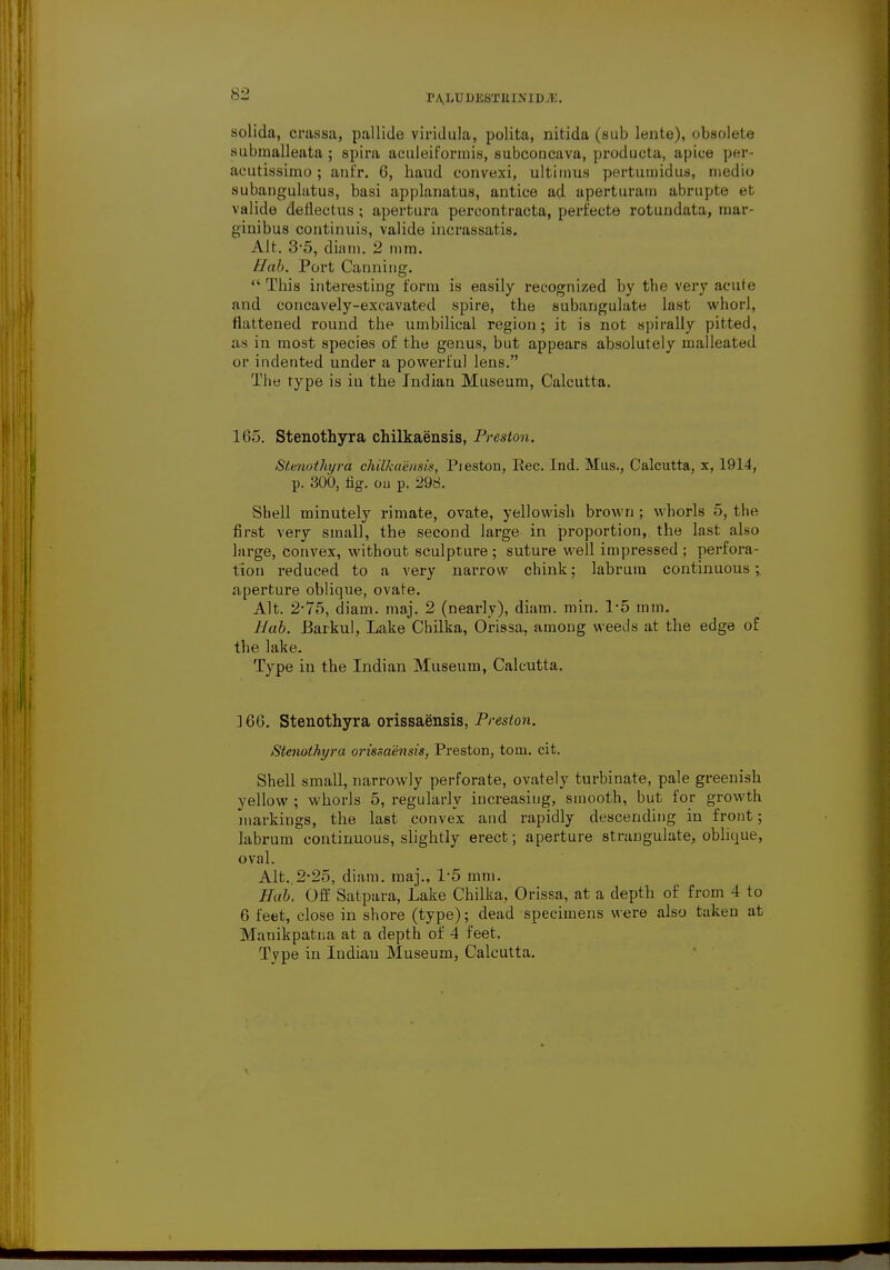 D JCbTIt IN ID A'.. solida, crassa, pallide viridula, polita, nitida (sub lente), obsolete submalleata; spira aeuleiformis, subconcava, producta, aj)ice per- acutissimo; anfr. 6, haud convexi, ultimus pertumidus, medio subangulatus, basi applanatus, antice ad uperturam abnipte et valide deflectus ; apertura percontracta, perfecte rotundata, mar- ginibus continuis, valide incrassatis. Alt. 3-5, diam. 2 mm. Hah. Port Canning.  Tins interesting form is easily recognized by the very acute and concavely-excavated spire, the subanguhite last whorl, flattened round the umbilical region; it is not spirally pitted, as in most species of the genus, but appears absolutely malleated or indented under a powerful lens. The type is iu the Indian Museum, Calcutta. 165. Stenothyra chilkaensis, Preston. Sl.enothyra chilkaensis, Pieston, Rec. Ind. Mus., Calcutta, x, 1914, p. 300, hg. ou p. 298. Shell minutely rimate, ovate, yellowish brown ; whorls 5, the first very small, the second large in proportion, the last also large, convex, without sculpture; suture well impressed; perfora- tion reduced to a very narrow chink; labrura continuous ; aperture oblique, ovate. Alt. 2-75, diain. maj. 2 (nearly), diam. min. 1-5 mm. Bab. Barkul, Lake Chilka, Orissa, among weeds at the edge of the lake. Type in the Indian Museum, Calcutta. 166. Stenothyra orissaensis, Preston. Stenothyra oi'issaensis, Preston, torn. cit. Shell small, narrowly perforate, ovately turbinate, pale greenish yellow ; whorls 5, regularly increasing, smooth, but for growth markings, the last convex and rapidly descending in front; labrum continuous, slightly erect; aperture strangulate, oblique, oval. Alt..2-25, diam. maj., 1-5 mm. Hub. Off Satpara, Lake Chilka, Orissa, at a depth of from 4 to 6 feet, close in shore (type); dead specimens were also taken at Manikpatna at a depth of 4 feet. Type in Indian Museum, Calcutta.
