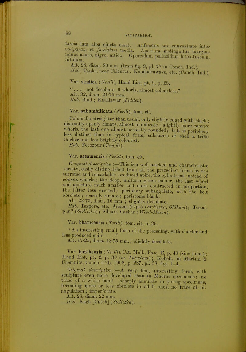 \ ! v ii'Aiun.i:. fascia lata alba emcta esset. Anfractus sex convexitate inter vivtparam et fasciatam media. Apertura distinguitur margine minus acuto, nigro, nitido. Operculum pellucidum luteo-fuscum nitidum. ' AH 28, diam. 20 mm. (from fig. 3, pi. 77 in Conch. Ind.). Bab. Tanks, near Calcutta; Koudooruwave, etc. (Conch. Ind.). Var. sindica (Nevill), Hand List, pt. 2, p. 28. . . . . not decollate, 6 whorls, almost colourless  Alt. 32, diam. 21-75 mm. Bab. Sind ; Kathiawar (Fedden), Var. subumjbilicata (Nevill), torn. cit. Columella straighter than usual, only slightly edged with black • distinctly openly rimate, almost umbilicate ; slightly more convex whorls, the last one almost perfectly rounded ; belt at periphery less distinct than in typical form, substance of shell a trifle thicker and less brightly coloured. Hub. [Ferozpur (T&mple). Var. assamensis (Nevill), torn. cit. Original description :—This is a well marked and characteristic variety, easily distinguished from all the preceding forms by the turreted and remarkably produced spire, the cylindrical instead of convex whorls; the deep, uniform green colour, the last whorl and aperture much smaller and more contracted in proportion, the latter less everted; periphery subangulate, with the belt obsolete ; scarcely rimate ; peristome black. Alt. 22*75, diam. 16 mm.; slightly decollate. Bab. Tezpore, etc., Assam (type)(Stoliczlca, Oldham); Jamal- pur? (Stoliczka); Silcuri, Cachar ( Wood-Mason). Var. bhamoensis (Nevill), torn. cit. p. 29. ;' An interesting small form of the preceding, with shorter and less produced spire . . . . Alt. 17-25, diam. 13-75 mm.; slightly decollate. Var. kutchensis (Nevill), Cat. Moll., Fasc. E, p. 40 (sine nom.) • Hand List, pt. 2, p. 30 (as Paludina) ; Kobelt, in Martini & Chemnitz, Conch.-Cab. 1908, p. 287, pi. 58, figs. 1-4. Original description :—A very fine, interesting form, with sculpture even more developed than in Madras specimens; no trace of a white band ; sharply angulate in young specimens, becoming more or less obsolete in adult ones', no trace of bi- angulation; imperforate. Alt. 28, diam. 22 mm. Bab, Kach [Cutch] (Stoliczlca).