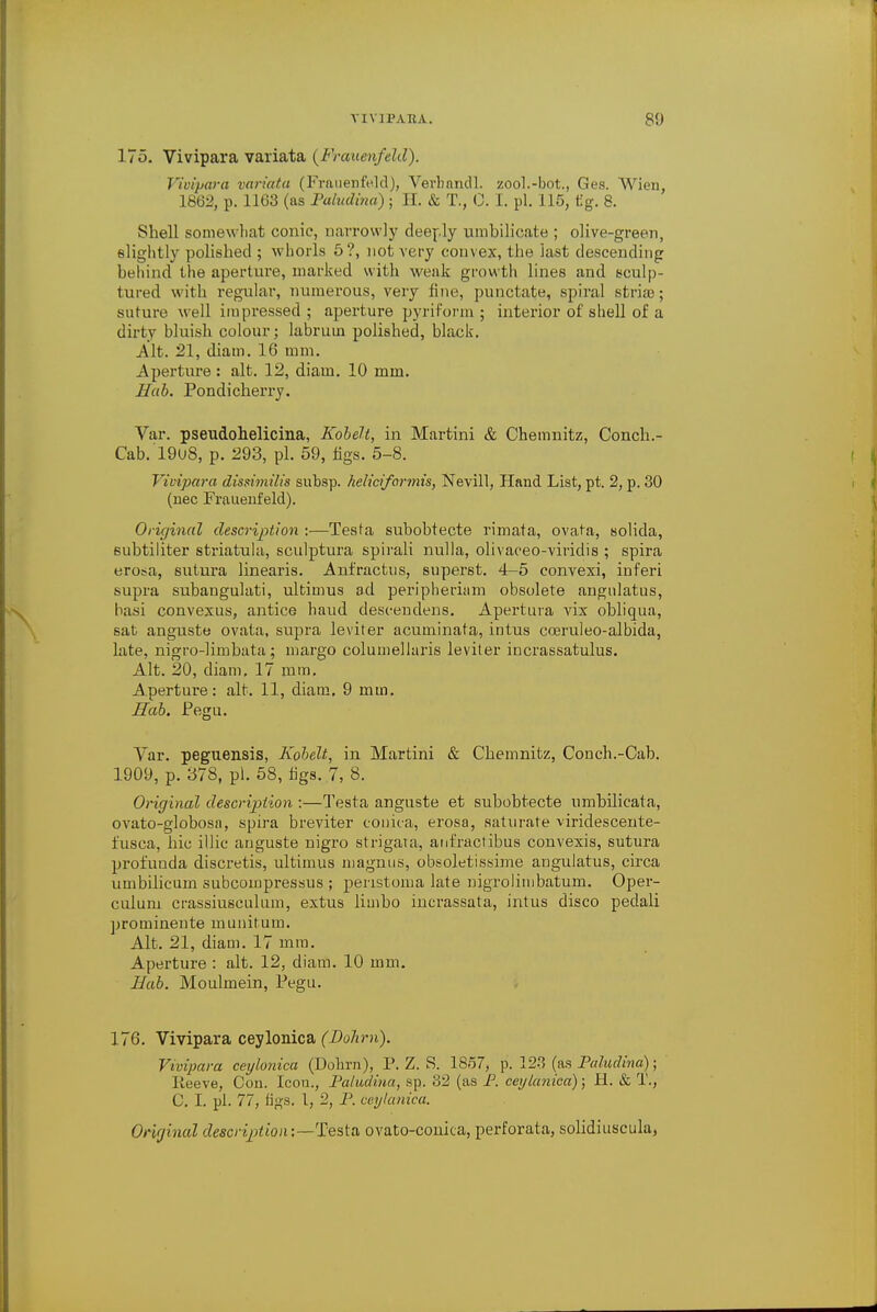 175. Vivipara variata {Frauenfeld). Vivipara variata (Frauenfeld), Verhandl. zool.-bot., Ges. Wien, 1862, p. 1163 (as Paludtna) ; H. & T., 0. I. pi. 115, tig. 8. Shell somewhat conic, narrowly deeply umbilicate ; olive-green, slightly polished ; whorls 5?, not very convex, the last descending behind the aperture, marked with weak growth lines and sculp- tured with regular, numerous, very fine, punctate, spiral stria?; suture well impressed; aperture pyriform ; interior of shell of a dirty bluish colour; labruin polished, black. Alt. 21, diam. 16 mm. Aperture : alt. 12, diam. 10 mm. Hub. Pondicherry. Var. pseudohelicina, KobeH, in Martini & Chemnitz, Conch.- Cab. 19u8, p. 293, pi. 59, figs. 5-8. Vivipara dissimilis subsp. helicifarmis, Nevill, Hand List, pt. 2, p. 30 (nec Frauenfeld). Original description :—Testa subobtecte rimata, ovata, solida, subtiliter striatula, sculptura spirali nulla, olivaceo-viridis ; spira erosa, sutura linearis. Anfractns, superst. 4-5 eonvexi, inferi supra subangulati, ultimus ad peripheriam obsolete angnlatus, basi convexus, antice haud descendens. Apertura vix obliqua, sat anguste ovata, supra leviter acuminata, intus coeruleo-albida, late, nigro-limbata ; margo columellaris leviter iucrassatulus. Alt. 20, diam, 17 mm. Aperture: alt. 11, diam. 9 mm. Hah. Pegu. Var. peguensis, Ivobelt, in Martini & Chemnitz, Conch.-Cab. 1909, p. 378, pi. 58, figs. 7, 8. Original description :—Testa anguste et subobtecte umbilicata, ovato-globosa, spira breviter conica, erosa, saturate viridescente- fusca, hie illic anguste nigro strigata, anfractibus convexis, sutura profunda discretis, ultimus magnus, obsoletissime angulatus, circa umbilicum subcompressus ; peristoma late nigroliinbatum. Oper- culum crassiusculum, extus limbo incrassata, intus disco peclali proininente munitum. Alt. 21, diam. 17 mm. Aperture : alt. 12, diam. 10 mm. Bab. Moulmein, Pegu. 176. Vivipara ceylonica (Dohm). Vivipara ceylonica (Dohrn), P. Z. S. 1857, p. 123 (as Paludina); Ileeve, Con. Icon., Paludina, sp. 3^ (as P. ceylanica); H. & T., C. I. pi. 77, tigs. 1, 2, P. ceylanica. Original description:—'^^ ovato-conica, perforata, solidiuscula,