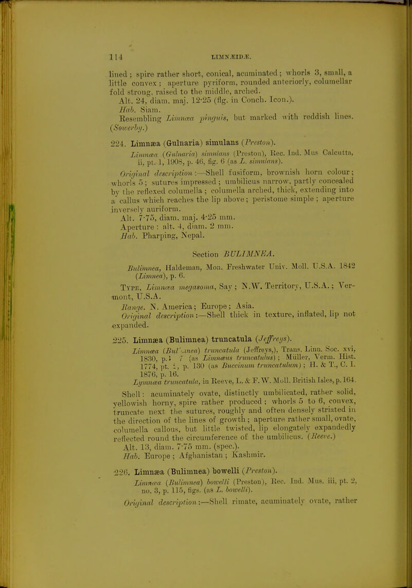 lined; spire rather short, conical, acuminated ; whorls 3, small, a little convex ; aperture pyriform, rounded anteriorly, columellar fold strong, raised to the middle, arched. Alt. 24, diam. maj. 12-25 (fig. in Conch. Icon.). IIah. Siam. Eeseinbling Limncea pmguis, but marked with reddish lines. (Soiverhg.) 224. Limnsea (Gulnaria) simulans (Preston). Limncea (Gulnaria) simulans (Preston), Rec. Ind. Mus Calcutta, ii, pL 1, 190S, p. 46, fig. 6 (as L. simulans). Original description:—Shell fusiform, brownish horn colour; whorls 5 ; sutures impressed ; umbilicus narrow, partly concealed by the reflexed columella; columella arched, thick, extending into a callus which reaches the lip above; peristome simple ; aperture inversely auriform. Alt. 7-75, diam. maj. 4-25 mm. Aperture : alt. 4, diam. 2 mm. Hah. Pharping, Nepal. Section BULIMNEA. Bulimnea, Haldeman, Mon. Freshwater Univ. Moll. U.S.A. 1842 (Limnea), p. 6. Type. Limncea megasoma, Say; K.W. Territory, U.S.A.; Ver- mont, U.S.A. liawie. N.America; Europe; Asia. Original description:—Shell thick in texture, inflated, lip not expanded. 225. Limnsea (Bulimnea) truucatula (Jeffrcgs). Limncea (Bul'-.mea) truucatula (Jeffreys,), Trans. Linu. Soc. xvi, 1830, p. > 7 (as Limnceus truncations); Miiller, Verm. Hist. 1774, pt. i, p. 130 (as Buccinum truncatulum); H. & T., C. I. 1876, p. 16. Lymncea truncatula, in Reeve, L. & F. W. Moll. British Isles, p. 164. Shell: acuminately ovate, distinctly umbilicated, rather solid, yellowish horny, spire rather produced ; whorls 5 to 6, convex, truncate next the sutures, roughly and often densely striated in the direction of the lines of growth ; aperture rather small, ovate, columella callous, but little twisted, lip elongately expandedly reflected round the circumference of the umbilicus. (Been.) Alt. 13, diam. 775 mm. (spec). JTah. Europe ; Afghanistan ; Kashmir. 226. Limnsea (Bulimnea) bowelli (Preston). Limncea (Bulimnea) boioelli (Preston), Pec. Ind. Mus. iii, pt. 2, no. 3, p. 115, figs, (as L. Imuelli). Original description:—Shell rimate, acuminately ovate, rather