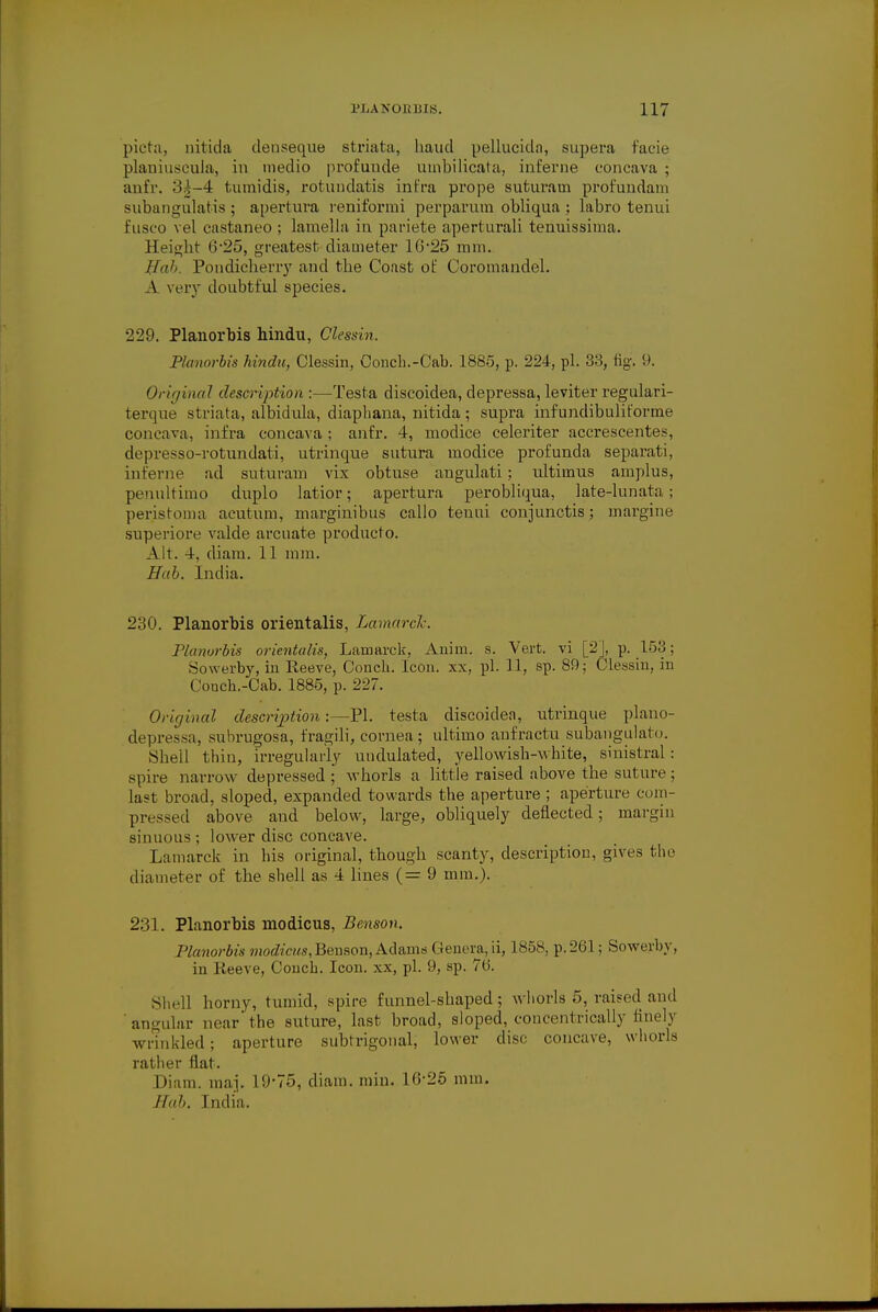 picta, nitida denseque striata, haud pellucida, supera facie plauiuscula, in medio profunde umbilicata, interne concava ; anfr. oj-4 tumidis, rotunclatis intra prope suturam profundam subangulatis ; apertura reniformi perparum obliqua ; labro tenui fusco vel castaneo ; lamella in pariete aperturali tenuissima. Height 0-25, greatest diameter 16'25 mm. Huh Pondicherry and the Coast of Coromandel. A very doubtful species. 229. Planorbis hindu, Olessin. Planorbis hindu, Clessin, Conch.-Cab. 1885, p. 224, pi. 33, fig. 9. Original description :—Testa discoidea, clepressa, leviter regulari- terque striata, albidula, diaphana, nitida; supra infundibuliforme concava, infra concava ; anfr. 4, modice celeriter accrescentes, depresso-rotundati, utrinque sutura modice profunda separati, interne ad suturam vix obtuse angulati ; ultimus amplus, penultimo duplo latior; apertura perobliqua, late-lunata ; peristoma acutum, marginibus callo tenui conjunctis; margine superiore valde arcuate producto. Alt. 4, diam. 11 mm. Hah. India. 230. Planorbis orientalis, Laniard. Planorbis orientalis, Lamarck, Anim. s. Vert, vi [2], p. 153; Sowerby, in Reeve, Conch. Icon. xx. pi. 11, sp. 89; Clessin, in Conch.-Cab. 1885, p. 227. Original description:—PI. testa discoidea, utrinque plano- depressa, subrugosa, fragili, cornea ; ultimo aufractu subangulato. Shell thin, irregularly undulated, yellowish-white, sinistral: spire narrow depressed ; whorls a little raised above the suture ; last broad, sloped, expanded towards the aperture ; aperture com- pressed above and below, large, obliquely deflected; margin sinuous ; lower disc concave. Lamarck in his original, though scanty, description, gives the diameter of the shell as 4 lines (= 9 mm.). 231. Planorbis modicus, Benson. Planorbis modicus,Benson, Adams Genera,li, 1858, p. 201; Sowerby, in Reeve, Conch. Icon, xx, pi. 9, sp. 70. Shell horny, tumid, spire funnel-shaped; whorls 5, raised ami ' angular near' the suture, last broad, sloped, concentrically finely wrinkled; aperture subtrigonal, lower disc concave, whorls rather flat. Diam. raaj. 19-75, diam. min. 10-25 mm. Hab. India.
