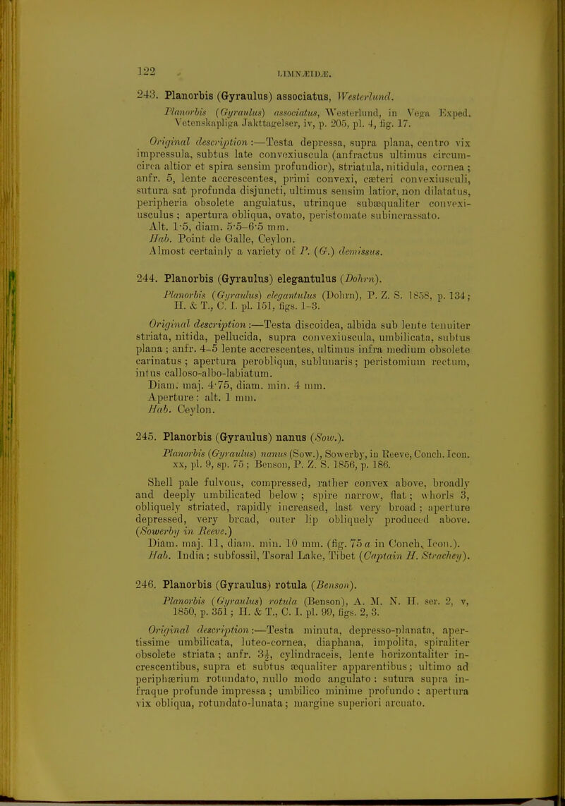 I.I SJ N V.Wt.V.. 243. Planorbis (Gyraulus) associatus, Westerlund, Planorbis (Gyraulus) associatus, Westerlund, in Vega Exped. Vetenskapliga Jakttagelser, iv, p. 205, pi. -I, fig. 17. Original description:—Testa depressa, supra plana, centro vix impressula, subtus late convoxiuscula (anfractus ultimus eircum- circa altior et spira sensim profundior), striatula, nitidula, cornea ; anfr. 5, lente accrescentes, primi convexi, casteri convexiusculi, siil ura sat profunda disjunct!, nltimus sensim latior, rion dilatatus, peripheria obsolete angulatus, utrinque subajqualiter convexi- usculus ; apertura obliqua, ovato, peristoinate subincrassato. Alt. 1*5, diam. 5-5-6-5 mm. IIah. Point de Galle, Ceylon. Almost certainly a variety of P. (G.) denrissus. 244. Planorbis (Gyraulus) elegantulus (Dohm). Planorbis (Gyraulus) elegantulus (Dohrn), P. Z. 8. 1858, p. 134: H. & T., 0. I. pi. 151, figs. 1-3. Original description:—Testa discoidea, albida sub lente ten niter striata, nitida, pellucida, supra convexiuscula, umbilicata, subtus plana ; anfr. 4-5 lente accrescentes, ultimus infra medium obsolete carinatus ; apertura perobliqua, sublunaris; peristomium rectum, intus calloso-albo-labiatum. Diam. maj. 4*75, diam. min. 4 nun. Aperture: alt. 1 mm. Hah. Ceylon. 245. Planorbis (Gyraulus) nanus (Sow.). Planorbis (Gyraulus) nanus (Sow.), Sowerby, iu lieeve, Conch. Icon, xx, pi. 9, sp. 75 ; Benson, P. Z. S. 1856, p. 186. Shell pale fulvous, compressed, rather convex above, broadly and deeply umbilicated below; spire narrow, flat; whorls 3, obliquely striated, rapidly increased, last very broad : aperture depressed, very bread, outer lip obliquely produced above. (Sowerby in Reeve.) Diam. maj. 11, diam. min. 10 mm. (fig. 75 a in Conchy Icon.). J fab. India ; subfossil, Tsoral Lake, Tibet (Captain H. Stmchey). 246. Planorbis (Gyraulus) rotula (Benson). Planorbis (Gyraulus) rotula (Benson), A. M. N. H. ser. _. v. 1850, p. 351 ; H. & T., C. I. pi. 99, figs. 2, 3. Original description:—Testa minuta, depresso-planatn. aper- tissime umbilicata, luteo-cornea, diaphana, impolita. spiraliter obsolete striata; anfr. 3^, cylindraceis, lente horizontaliter in- crescentibus, supra et subtus acqualiter apparentibus; ultimo ad periphaerium rotundato, nullo modo angulato : sutura supra in- fraque profunde impressa ; umbilico minime profundo ; apertura vix obliqua, rotundato-lunata; margine superiori arcuato.