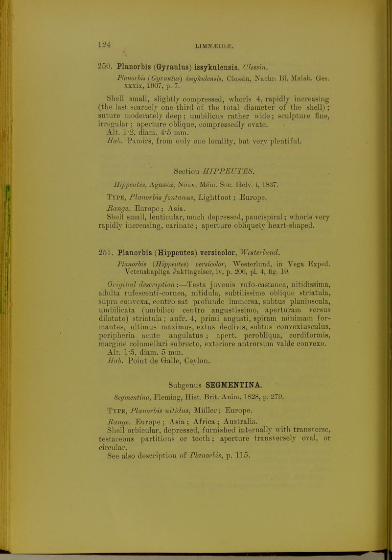 250. Planorbis (Gyraulus) issykulensis, Glessin, Planorbis (Gyraulus) issykulensis, Clessin, Nachr. HI. Malak. Ges. xxxix, 1907, p. 7. Shell small, slightly compressed, whorls 4, rapidly increasing (the last scarcely one-third of the total diameter of the shell) ; suture moderately deep; umbilicus rather wide; sculpture fine, irregular ; aperture oblique, eompressedly ovate. Alt. 1-2, diam. 4*5 mm. Hah. Pamirs, from only one locality, but very plentiful. Section HIPPEUTES. Hippeutes, Agassiz, Nouv. Mem. Soc. Helv. i, 1837. Type, Planorbis fontanus, Lightfoot; Europe. Mange. Europe; Asia. Shell small, lenticular, much depressed, paucispiral; whorls very rapidly increasing, carinate; aperture obliquely heart-shaped. 251. Planorbis (Hippeutes) versicolor, Westerluncl. Planorbis (Hippeutes) versicolor, Westerlund, in Vega Exped. Vetenakapliga Jakttagelser, iv, p. 206, pi. 4, fig. 19. Original description:—Testa juvenis rufo-castanea, nitidissima, adulta rufescenti-cornea, nitidula, subtilissime oblique striatula, supra couvexa, centro sat profunde immersa, subtus planiuscula, umbilicata (umbilico centro angustissimo, aperturam versus dilatato) striatula; anfr. 4, primi angusti, spiram minimam f'or- mantes, ultimus maximus, extus declivis, subtus convexiusculus, peripheria acute angulatus ; apert. perobliqua, cordiformis, margine columellari subrecto, exteriore antrorsum valde convexo. Alt. l-5, diam. 5 mm. Hah. Point de Galle, Ceylon. Subgenus SEGMENTING Segmentina, Fleming, Hist. Brit. Anim. 1828, p. 279. Type, Planorbis nitidus, Miiller; Europe. Bange. Europe ; A sia ; Africa ; Australia. Shell orbicular, depressed, furnished internally with transverse, testaceous partitions or teeth; aperture transversely oval, or circular. See also description of Planorbis, p. 115.