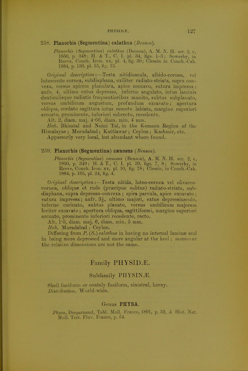 258. Planorbis (Segmentina) calathus (Benson). Planorbis {Segmentina) calathus (JJensoD), A. M. N. EL ser. 2, v 1850, p. 348; H. & T., 0. I. pi. 34, figs. 1-3; Sowerby, in Reeve, Couch. Icon, xx, pi. 4, fig-. 30 ; Clessin in Conch.-Cab. 188-1, p. 136, pi. 15, ft;:. L3. Or'ujinal description'.—Testa nitidiusculn, albido-cornea, vel hitescente cornea, subdiaphana, exiliter radiato-striata, supra con- vexa, versus apicem planulata, apice concavo, sutura impressa ; anfr. 4. ultimo extus depresso, inferne angulato, intus laminis denticulisque radiatis frequentioribus munito, subfcus subplanato, versus umbilicura angustum, prot'undum excavato; apertura ■obliqua, cordato sagittata intus remote labiata, margine superior! arcuato, prominente, inferior! subrecto, recedente. Alt. 2, diatn. inaj. 4*66, diam. miu. 4 mm. Hab. Bbimtal and Neini Tal, in the Kemaon Region of the Himalayas; Moradabnd; Kattiawar; Ceylon; Kashmir, etc. Apparently very local, but abundant where found. 259. Planorbis (Segmentina) caenosus (Benson). Planorbis (Segmentina) caenosus (Benson), A. M. N. H. ser. 2, v, 1850, p. 349; H. & T., C. I. pi. 39, figs. 7, 8; Sowerby, in Reeve, Oonch. Icon, xx, pi. 10, fig. 78; Clessin, iu Conch.-Cab. 1884, p. 165, pi. 24, fig. 4. Original description;—Testa nitida, luteo-cornea vel olivaeeo- cornea, oblique et rude (praecipue subtus) radiato-striata, sub- diapbana, supra depresso-convexa ; spira parvula, apice excavato ; sutura impressa; anfr. 3|, ultimo majori, extus depressiusculo, interne carinato, subtus planato, versus umbilicum majorem leviter excavato; apertura obliqua, sagittiformi, margine superiori arcuato, prominente inferiori recedente, recto. Alt. I'b, diam. maj. 6, diam. min. 5 mm. Hab. Moradabad ; Ceylon. Differing from P. (S.) calathus in having no internal laminae and in being more depressed and more angular at the keel ; moreover the relative dimensions are not the same. Family PHYSID^E. Subfamily PHYSIN^. Shell fusiform or ovately fusiform, sinistral, horny. Distribution. World-wide. Genus PHYSA. Physa, Draparnand, Tabl. Moll. France, 1801, p. 52, & Hist. Nat. Moll. Terr. Fluv. France, p. 54.
