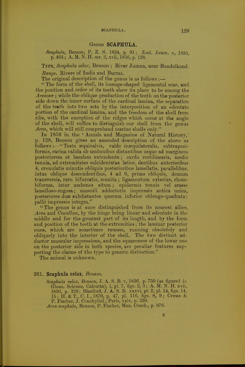 Genus SCAPHULA. Scaphula, Benson, P. Z. S. 1834, p. 91; Zool. Journ. v, 1835 p. 464; A. M. N. H. ser. 2, xvii, 1856, p. 128. Type, Scaphula celox, Benson ; Kiver Jumna, near Bundelkund. Range. Rivers of India and Burma. The original description of the genus is as follows :—  The form of the shell, its lozenge-shaped ligamental scar, and the- position and order of its teeth shew its place to be among the Arcacece; while the oblique production of the teeth on the posterior side down the inner surface of the cardinal lamina, the sepai*ation of the teeth into two sets by the interposition of an edentate portion of the cardinal lamina, and the freedom of the shell from ribs, with the exception of the ridges which occur at the angle of the shell, will suffice to distinguish our shell from the genus Area, which will still comprehend marine shells only. In 1856 in the ' Annals and Magazine of Natural History,' p. 128, Benson gives an amended description of the above as follows :— Testa aiquivalvis, valde insequilateralis, subtrapezi- formis, carina valida ab umbonibus distantibus usque ad margineni posteriorem et basalem extendente; cardo rectilinearis, medio tenuis, ad extremitates sulcidentatas latior, dentibus anterioribus 4, crenulatis minutis obliquis posterioribus lamellatis, parallelibus, intus oblique descendentibus, 4 ad 6, primo obliquis, demum transversis, raro bifurcatis, munita ; ligamentum exterius, rhom- biforme, inter umbones situm; epidermis tenuis vel crasse lamelloso-rugosa; musculi adductoris impressio antica unica, posteriores duae subdistantes quorum inferior oblongo-quadrata : pallii impressio integra. The genus is at once distinguished from its nearest allies, Area and Oucidlcea, by the hinge being linear and edentate in the middle and for the greatest part of its length, and by the form and position of the teeth at the extremities ; the laminar posterior ones, which are sometimes ramose, running obsoletely and obliquely into the interior of the shell. The two distinct ad- ductor muscular impressions, and the squareness of the lower one on the posterior side in both species, are peculiar features sup- porting the claims of the type to generic distinction. The animal is unknown. 261. Scaphula celox, Benson. Scaphula celox, Benson, J. A. S. B. v, 1836, p. 750 (as figured in Glean. Science, Calcutta), i, pi. 7, figs. 2, 3 ; A. M. N. H. xvii, 1856, p. 129; Blanford, J. A. S. B. xxxvi, pt. 2, pi. 14, figs. 14, 15; EL & T., C. I., 1876, p. 47, pi. 116, figs. 8, 9; Crosse & P. Fischer, J. Conchyliol., Paris, xxiv, p. 339. Area scaphula, Benson, P. Fischer, Man. Conch., p. 976. K