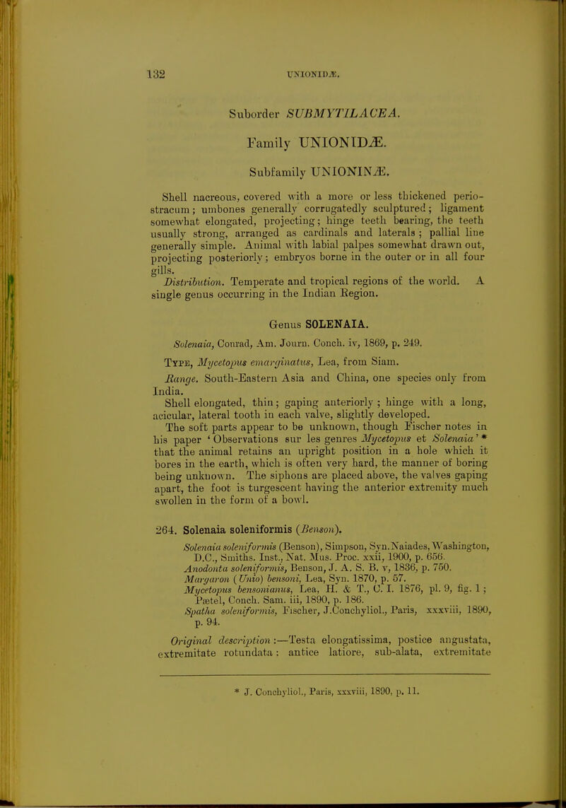 Suborder SUBMYT1LACEA. Family UNION IDJE. Subfamily UNIONIN^l. Shell nacreous, covered with a more or less thickened perio- stracum; umbones generally corrugatedly sculptured; ligament somewhat elongated, projecting; hinge teeth bearing, the teeth usually strong, arranged as cardinals and laterals ; pallial line generally simple. Animal with labial palpes somewhat drawn out, projecting posteriorly; embryos borne in the outer or in all four gills. Distribution. Temperate and tropical regions of the world. A single genus occurring in the Indian Eegion. Genus SOLENAIA. Solenaia, Conrad, Am. Journ. Conch, iv, 1869, p. 249. Type, Mycetopus emarginatus, Lea, from Siam. Range. South-Eastern Asia and China, one species only from India. Shell elongated, thin; gaping anteriorly; hinge with a long, acicular, lateral tooth in each valve, slightly developed. The soft parts appear to be unknown, though Fischer notes in his paper ' Observations sur les genres Mycetopus et Solenaia' * that the animal retains an upright position in a hole which it bores in the earth, which is often very hard, the manuer of boring being unknown. The siphons are placed above, the valves gaping apart, the foot is turgescent having the anterior extremity much swollen in the form of a bowl. 264. Solenaia soleniformis (Benson). Solenaia soleniformis (Benson), Simpson, Syn.Naiades, Washington, D.C., Smiths. Inst., Nat. Mus. Proc. xxii, 1900, p. 656. Anodonta soleniformis, Benson, J. A. S. B. v, 1836, p. 750. Maryaron (Unio) bensoni, Lea, Syn. 1870, p. 57. Mycetopus bensonianus, Lea, H. & T., C. I. 1876, pi. 9, fig. 1 ; Ptetel, Conch. Sam. iii, 1890, p. 186. Spatha soleniformis, Fischer, J.Conchyliol., Paris, xxxviii, 1890, p. 94. Original description :—Testa elongatissima, postice angustat;i, extremitate rotundata: antice latiore, sub-alata, extremitate * J. Conchyliol, Paris, xxxviii, 1890, p. 11.