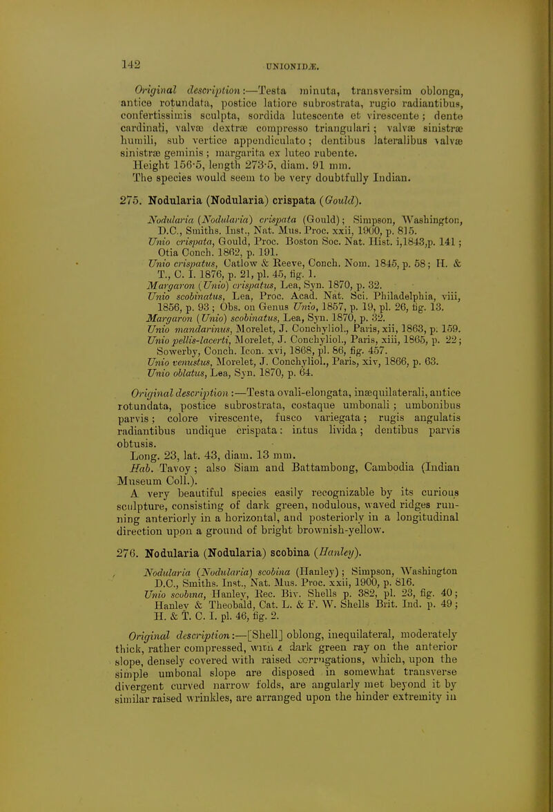 Original description:—Testa minuta, transversim oblonga, antice rotundata, postice latiore subrostrata, rugio radiantibus, confertissiinis sculpta, sordida lutescente et virescente; dente cardinal!, valvffi dextrse compresso triangulari; valvae sinistra humili, sub vertice appendiculato; dentibus lateralibus \alvae sinistra} geminis ; raargarita ex luteo rubente. Height 156-5, length 273-5, diam. 91 mm. The species would seem to be very doubtfully ludiau. 275. Nodularia (Nodularia) crispata (Gould). Nodidaria (Nodularia) crispata (Gould); Simpson, Washington, D.C., Smiths. Inst., Nat. Mus. Proc. xxii, 1900, p. 815. TJnio crispata, Gould, Proc. Boston Soc. Nat. Hist. i,1843,p. 141 ; Otia Conch. 1802, p. 191. TJnio crispatus, Catlow & Reeve, Conch. Norn. 1845, p. 58; II. & T., C. I. 1876, p. 21, pi. 45, tig. 1. Margaron (Unto) crispatus, Lea, Syn. 1870, p. 32. TJnio scobinatus, Lea. Proc. Acad. Nat. Sci. Philadelphia, viii, 1856, p. 93 ; Ohs. on Genus TJnio, 1857, p. 19, pi. 20, tig. 13. Margaron (TJnio) scobinatus, Lea, Syn. 1870, p. 32. TJnio mandarinus, Morelet, J. Conchyliol., Paris, xii, 1863, p. 159. TJniopellis-lacerti, Morelet, J. Conchyliol., Paris, xiii, 1865, p. 22; Sowerhy, Conch. Icon, xvi, 1868, pi. 86, fig. 457. TJnio venustus, Morelet, J. Conchyliol., Parib, xiv, 1866, p. 63. TJnio oblatus, Lea, Syn. 1870, p. 64. Original description:—Testa ovali-elongata, insequilaterali, antice rotundata, postice subrostrata, costaque umbonali; umbonibus parvis; colore virescente, fusco variegata; rugis angulatis radiantibus undique crispata: intus livida; dentibus parvis obtusis. Long. 23, lat. 43, diam. 13 mm. Hab. Tavoy ; also Siam and Battambong, Cambodia (Indian Museum Coll.). A very beautiful species easily recognizable by its curious sculpture, consisting of dark green, nodulous, waved ridges run- ning anteriorly in a horizontal, and posteriorly in a longitudinal direction upon a ground of bright brownish-yellow. 276. Nodularia (Nodularia) scobina (Hanley). Nodularia (Nodularia) scobina (Hanley); Simpson, Washington D.C., Smiths. Inst., Nat. Mus. Proc. xxii, 1900, p. 816. TJnio scobina, Hanlev, Rec. Bit. Shells p. 382, pi. 23, fig. 40; Hanlev & Theobald, Cat. L. & F. W. Shells Brit. Ind. p. 49; H. & T. C. I. pi. 46, fig. 2. Original description:—[Shell] oblong, inequilateral, moderately thick, rather compressed, witn « dark green ray on the anterior slope, densely covered with raised ocrrugatious, which, upon the simple umbonal slope are disposed in somewhat transverse divergent curved narrow folds, are angularly met beyond it by similar raised wrinkles, are arranged upon the hinder extremity in
