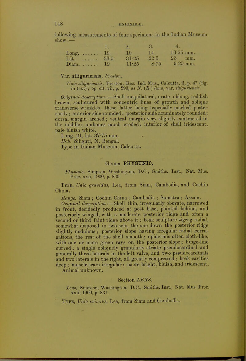 following measurements of four specimens in the Indian Museum show:— Long. Lat. 1. 2. 3. 4. 19 19 14 16-25 mm. 33-5 31-25 22-5 23 mm. 12 11-25 8-75 9-25 mm. Var. siliguriensis, Preston. Unio siliguriensis, Preston, Kec. Ind. Mus., Calcutta, ii, p. 47 (fig. in text); op. cit. vii, p. 293, as N. (R.) lima, var. siliguriensis. Original description :—Shell inequilateral, ovate oblong, reddish brown, sculptured with concentric lines of growth and oblique transverse wrinkles, these latter being especially marked poste- riorly ; anterior side rounded; posterior side acuminately rounded; dorsal margin arched; ventral margin very slightly contracted in the middle; umbones much eroded; interior of shell iridescent, pale bluish white. Long. 21, lat. 37'75 mm. Bah. Siliguri, N. Bengal. Type in Indian Museum, Calcutta. Genus PHYSUNIO. Physunio, Simpson, Washington, D.C., Smiths. Inst., Nat. Mus. Proc. xxii, 1900, p. 830. Type, Unio gravidus, Lea, from Siam, Cambodia, and Cochin China. Range. Siam ; Cochin China; Cambodia ; Sumatra; Assam. Original description:—Shell thin, irregularly obovate, narrowed in front, decidedly produced at post base, pointed behind, and posteriorly winged, with a moderate posterior ridge and often a second or third faint ridge above it; beak sculpture zigzag radial, somewhat disposed in two sets, the one down the posterior ridge slightly nodulous ; posterior slope having irregular radial corru- gations, the rest of the shell smooth; epidermis often cloth-like, with one or more green rays on the posterior slope; hinge-line curved; a single obliquely granularly striate pseudocardinal and generally three laterals in the left valve, and two pseudocardinals and two laterals in the right, all greatly compressed; beak cavities deep ; muscle scars irregular ; nacre bright, bluish, and iridescent. Animal unknown. Section LENS. Lens, Simpson, Washington, D.C., Smiths. Inst., Nat. Mus. Proc. xxii, 1900, p. 831. Txpe, Unio eximnis, Lea, from Siam and Cambodia.