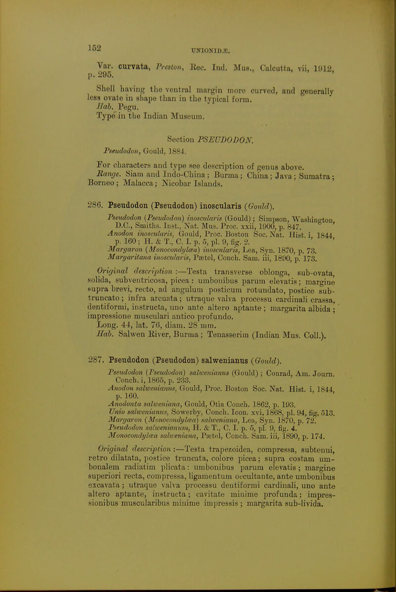 UNIONIDJE. Var. curvata, Presion, Bee. Iud. Mus., Calcutta, vii, 1912, p. 295. Shell having the ventral margin more curved, and generally less ovate in shape than in the typical form. Hab, Pegu. Type in the Indian Museum. Section PSEUDODON. Pseudodon, Gould. 1884. Tor characters and type see description of genus above. Range. Siam and Jndo-China; Burma; China; Java; Sumatra; Borneo ; Malacca j Nicobar Islands. 286. Pseudodon (Pseudodon) inoscularis (Gould). Pseudodon (Pseudodon) inoscularis (Gould); Simpson, Washington D.C., Smiths. Inst., Nat. Mus. Proc. xxii, 1900, p. 847. Anodon inoscularis, Gould, Proc. Boston Soc. Nat. Hist i 1844 p. 160 ; H. & T., C. I. p. 5, pi. 9, fig. 2. ' Ma ryaron (Monocondylcea) inoscularis, Lea, Syn. 1870, p. 73. Maryaritana inoscularis, Pastel, Conch. Sam. iii, 1890, p. 173. Original description :—Testa transverse oblonga, sub-ovata, solida, subventricosa, picea : umbonibus parum elevatis; margiue supra brevi, recto, ad anguluin posticum rotundato, postice sub- truncato; infra arcuata; utraque valva processu cardinali crassa, dentiformi, instructa, uno ante altero aptante ; margarita albida ; impressione musculari antico profundo. Long. 44, lat. 76, diam. 28 mm. Hab. Salwen Biver, Burma ; Tenasserim (Indian Mus. Coll.). 287. Pseudodon (Pseudodon) salwenianus (Goidd). Pseudodon [Pseudodon) salivenianus (Gould) ; Conrad, Am. Journ Conch, i, 1865, p. 233. Anodon salwenianus, Gould, Proc. Boston Soc. Nat. Hist, i, 1844 p. 160. Anodonta salweniana, Gould, Otia Coneli. 1862, p. 193. Unio sahvenianus, Sowerby, Conch. Icon, xvi, 1868, pi. 94, fig. 513. Maryaron (Monocondylcea) salweniana, Lea, Syn. 1870, p. 72. Pseudodon salwenianum, H. & T., C. I. p. 5, pi. 9, fig. 4. Monocondylcea sahveniana, Paetel, Conch. Sam. iii, 1890, p. 174. Original description :—Testa trapezoidea, compressa, subtenui, retro dilatata, postice truncata, colore picea; supra costam um- bonalem radiatim plicata: umbonibus parum elevatis ; margine superiori recta, compressa, ligamentum occultante, ante umbonibus excavata; utraque valva processu deutit'ormi cardinali, uno ante altero aptante, instructa; cavitate minime profuuda; impres- sionibus muscularibus minime irnpressis ; margarita sub-livida.
