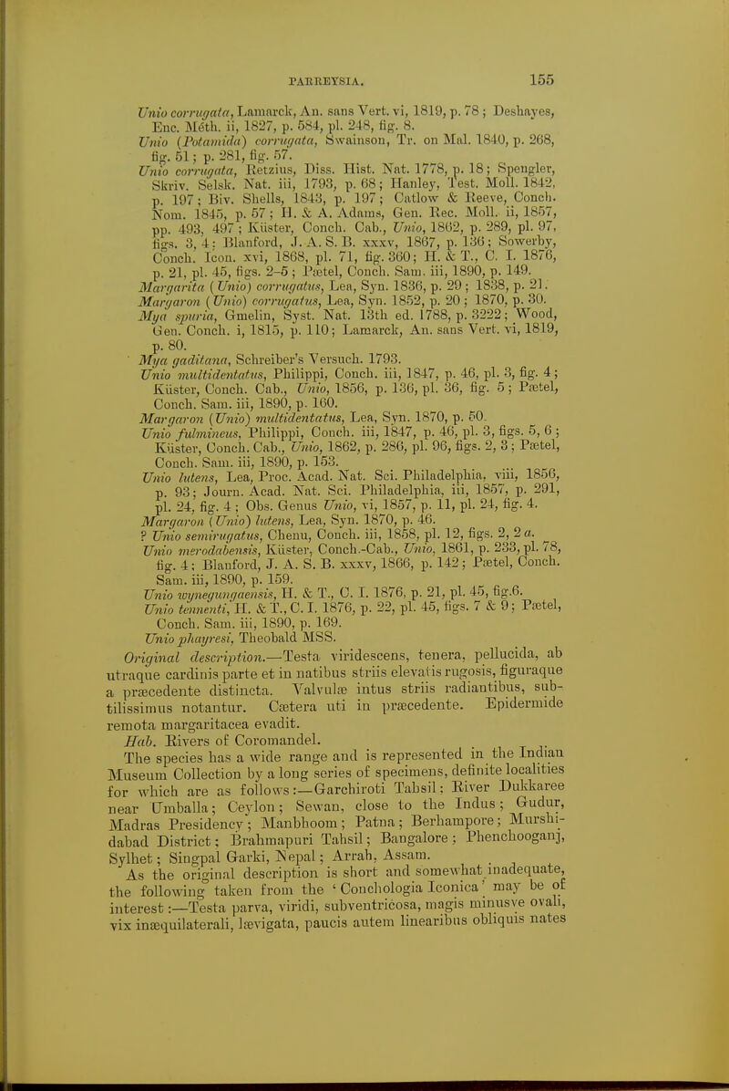 Unio corrugata, Lamarck, An. sans Vert, vi, 1819, p. 78 ; Deshaves, Enc. M(5th. ii, 1827, p. 584, pi. 248, fig'. 8. Unio (Potamida) corrugata, Swainson, Tr. on Mai. 1840, p. 268, fig. 51; p. 281, fig. 57. Unio corrugata, Retzius, Diss. Hist. Nat. 1778, p. 18; Speugler, Skriv. Selsk. Nat. iii, 1793, p. 68; Hanley, Test. Moll. 1842, p. 197; Biv. Shells, 1843, p. 197; Catlow & Reeve, Conch. Norn. 1845, p. 57 ; H. & A. Adams, Gen. Rec. Moll, ii, 1857, pp. 493, 497 ; Kiister, Conch. Cah., Unio, 1862, p. 289, pi. 97, fto-s. :; 4: Blanford, J. A. S. B. xxxv, 1867, p. 136; Sowerby, Conch. Icon, xvi, 1868, pi. 71, fig. 360; H. & T., C, I. 1876, p. 21, pi. 45, figs. 2-5; l\etel, Conch. Sam. iii, 1890, p. 149. Margarita ( Unio) corrugates, Lea, Syn. 1836, p. 29 ; 1838, p. 21. Margaron (Unio) corrugatus, Lea, Syn. 1852, p. 20 ; 1870, p. 30. My a sjwria, Gmelin, Syst. Nat. 13th ed. 1788, p. 3222; Wood, Gen. Conch, i, 1815, p. 110; Lamarck, An. sans Vert, vi, 1819, p. 80. ' Mya gaditana, Schreiber's Versuch. 1793. Unio multidentatvs, Philippi, Conch, iii, 1847, p. 46, pi. 3, fig. 4; Kiister, Conch. Cab., Unio, 1856, p. 136, pi. 36, fig. 5 ; Pfetel, Conch. Sam. iii, 1890, p. 160. Margaron (Unio) midtidentatus, Lea, Syn. 1870, p. 50. Unio fulmineus, Philippi, Conch, iii, 1847, p. 46, pi. 3, figs. 5, 6 ; Kuster, Conch. Cab., Unio, 1862, p. 286, pi. 96, figs. 2, 3 ; Psetel, Conch. Sam. iii, 1890, p. 153. Unio httens, Lea, Proc. Acad. Nat. Sci. Philadelphia, viii, 1856, p. 93; Journ. Acad. Nat. Sci. Philadelphia, iii, 1857, p. 291, pi. 24, fig. 4 ; Obs. Genus Unio, xi, 1857, p. 11, pi. 24, fig. 4. Margaron (Unio) lutens, Lea, Syn. 1870, p. 46. ? Unio semirugatus, Chemi, Conch, iii, 1858, pi. 12, figs. 2, 2 a. Unio merodabensis, Kuster, Conch.-Cab., Unio, 1861, p. 233, pi. 78, fig. 4; Blanford, J. A. S. B. xxxv, 1866, p. 142; Poetel, Conch. Sam. iii, 1890, p. 159. Unio wynegunr/aensis, H. & T., C. I. 1876, p. 21, pi. 45, fig.6. Unio tmmenti,IL. & T., C. I. 1876, p. 22, pi. 45, figs. 7 & 9; Pastel, Conch. Sam. iii, 1890, p. 169. Unio phayresi, Theobald MSS. Original description.—Testa viridescens, tenera, pellucida, ab utraque cardinis parte et in natibus striis elevatis rugosis, figuraque a prajcedente distincta. Valvula? intus striis radiantibus, sub- tilissimus notantur. Caetera uti in prsecedente. Epidermide remota margaritacea evadit. Hub. Eivers o£ Coromandel. The species has a wide range and is represented in the Indian Museum Collection by along series of specimens, definite localities for which are as follows:—Garcbiroti Tabsil; River Dukkaree near Umballa; Ceylon; Sewan, close to the Indus; Gudur, Madras Presidency; Manbhoom; Patna; Berhampore; Mursbi- dabad District; Brahmapuri Tahsil; Bangalore ; Phenchooganj, Sylhet; Singpal Garki, Nepal; Arrab. Assam. As the original description is short and somewhat inadequate, the following taken from the ' Oonchologia Iconica' may be of interest:—Testa parva, viridi, subventricosa, magis minusve ovali, vix insequilaterali, laevigata, paucis autem linearibns obhquis nates