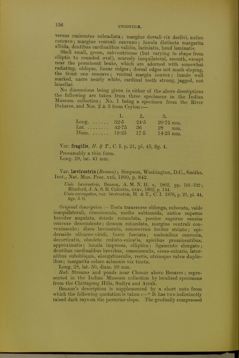 UN10NIDJE. versus eminentes subradiata; margine dorsali vix declivi, antice concavo ; margine ventrali convexo; lunula distincta margarita albida, dentibus cardinalibus validis, laciniatis, hand laminatis. .Shell small, green, subventricose (but varying in shape from elliptic to rounded oval), scarcely inequilateral, smooth, excepl near the prominent beaks, which are adorned with somewhat radiating, oblique, linear ridges; dorsal edges not much sloping, the front one concave; ventral margin convex; lunule well marked, nacre nearly white, cardinal teeth strong, jagged, not lamellar. No dimensions being given in either of the above descriptions the following are taken from three specimens in the Indian Museum collection; No. 1 being a specimen from the Eiver Dukaree, and Nos. 2 &, 3 from Ceylon :— 1. 2. 3. Long 32-5 24-5 2075 mm. Lat 42-75 36 28 mm. Diam 19-25 175 14-25 mm. Var. fragilis, H. $ T., C. I. p. 21, pi. 45, fig. 4. Presumably a thin form. Long. 29, lat. 41 mm. Var. laevirostris (Benson); Simpson, Washington, D.C., Smiths. Inst., Nat, Mus. Proc. xxii, 1900, p. 842. Unto Icevirostris, Benson, A. M. N. H. x, 1862, pp. 191-192 • Blauford, J. A. S. B. Calcutta, xxxv, 1862, p. 144. Unio co?rugatus} var. Icevirostris, H. & T., C. I. 1876, p. 21, pi. 44, figs. 5-6. Original description :—Testa transverse oblonga, subovata, valde inaequilaterali, crassiuscula, medio subtumida, autice superne breviter angulata, deinde rotundata, postice superne sensim convexe descendente; demum rotundata, margine ventrali con- vexiusculo; disco lajviusculo, concentrice leviter striato ; epi- dermide olivaceo-viridi, fusco fasciata; umbonibus convexis, decorticatis, obsolete radiato-sulcafis, apicibus prominentibus, approximatis ; lunula impressa, elliptica; ligamento elongato ; dentibus carclinalibus brevibus, crassiusculis, eroso-sulcatis, later- alibus subobliquis, elongatiuscidis, rectis, utriusque valvse duphc- ibus; margarita colore salmonis vix tincta. Long. 28, lat. 50, diam. 20 mm. Bab. Streams and ponds near Chunar above Benares : repre- sented in the Indian Museum collection by localized specimens from the Chittagong Hills, Sudiya and Arrah. Benson's description is supplemented by a short note from which the following quotation is taken :— It has two indistinctly raised dark rays on the posterior slope. The gradually compressed