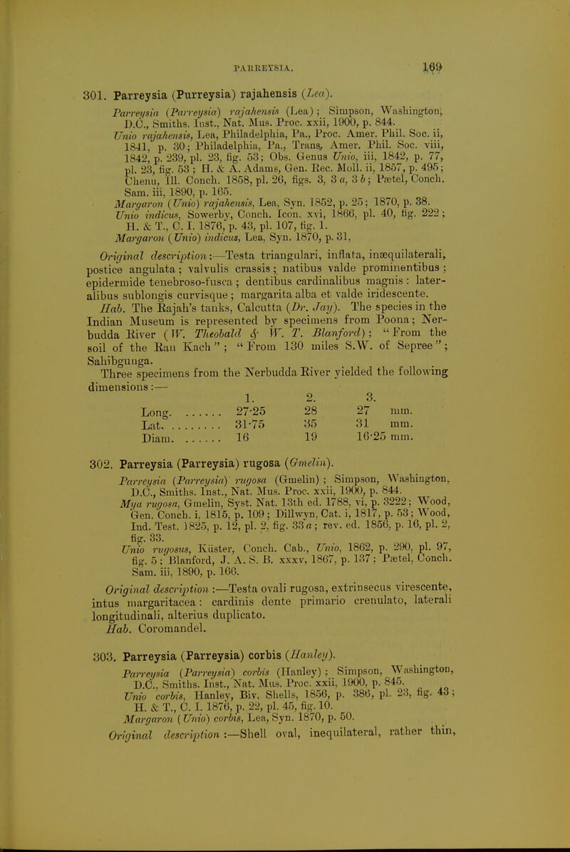 301. Parreysia (Purreysia) rajahensis {Lea). Parreysia {Parreysia) ra jahensis (Lea); Simpson, Washington-; 1).()., Smiths. Inst., Nat. Mus. Proc. xxii, 1900, p. 844. Unio rajahensis, Lea, Philadelphia, Pa., Proc. Amer. Phil. Soc. ii, 1841, p. 30; Philadelphia, Pa., Trans, Amer. Phil. Soc. viii, 1842, p. 239, pi. 23, fig. 53; Obs. Genus Unio, iii, 1842, p. 77, pi. 23, fig. 53 ; 11. & A. Adams, Gen. Rec. Moll, ii, 1857, p. 495; Chenu, 111. Conch. 1858, pi. 20, figs. 3, 3 a, 3 b; Psetel, Conch. Sam. iii, 1890, p. 165. Marguron {Unio) rajahensis, Lea, Syn. 1852, p. 25; 1870, p. 38. Unio indicus, Sowerbv, Conch. Icon, xvi, 1866, pi. 40, rig. 222; R. & T., C. I. 1876,'p. 43, pi. 107, tig. 1. Margaron {Unio) indicus, Lea, Syn. 1870, p. 31, Original description:—Testa triangulari, inflata, inaequilaterali, postice angulata ; valvulis crassis ; natibus valde prominentibus ; epidermide tenebroso-fusca ; dentibus cardinalibus magnis : later- alibus sublongis curvisque ; inargarita alba et valde iridescente. Hob. The Eajah's tanks, Calcutta {Dr. Jay). The species in the Indian Museum is represented by specimens from Poona; Ner- budda Eiver (W. Theobald 6f W. T. Blanford); From the soil of the Ban Kach  ; From 130 miles S.W. of Sepree; Sahibguuga. Three specimens from the Nerbudda Biver yielded the following dimensions:— 1. 2. 3. Long 27-25 28 27 mm. Lat 31-75 35 31 mm. Diam 16 19 16-25 mm. 302. Parreysia (Parreysia) rugosa {Omelin). Parreysia {Parreysia) rugosa (Gmelin) ; Simpson, Washington, D.C., Smiths. Inst., Nat. Mus. Proc. xxii, 1900, p. 844. Mi/a rugosa. Gmelin, Syst. Nat. 13th ed. 1788, vi, p. 3222; Wood, Gen. Conch, i. 1815, p. 109 ; Dillwyn, Cat. i, 1817, p. 53; Wood, Ind. Test. 3825, p. 12, pi. 2, fig. 33 rt; rev. ed. 1856, p. 16, pi. 2, lig. 33. Unio rugosus, Ivlister, Conch. Cab., Unio, 1862, p. 290. pi. 97, fig. 5 ; Blanford, J. A. S. 13. xxxv, 1867, p. 137 ; Psetel, Conch. Sam. iii, 1890, p. 166. Original desertion :—Testa ovali rugosa, extrinsecus virescente, intus margaritacea: cardinis dente primario crenulato, laterali longitudinali, alterius duplicate Hah. Coromandel. 303. Parreysia (Parreysia) corbis {Hanley). Parreysia (Parreysia) corbis (ITanley) ; Simpson, Washington, D.C., Smiths. Inst., Nat. Mus. Proc. xxii, 1900, p. 845. Unio corbis. Ilanlev, Biv. Shells, 1856, p. 386, pi. 23, fig. 43; H. & T., C. 1. 1876, p. 22, pi. 45, fig. 10. Margaron (Unio) corbis, Lea, Syn. 1870, p. 50. Original description :—Shell oval, inequilateral, rather thin,