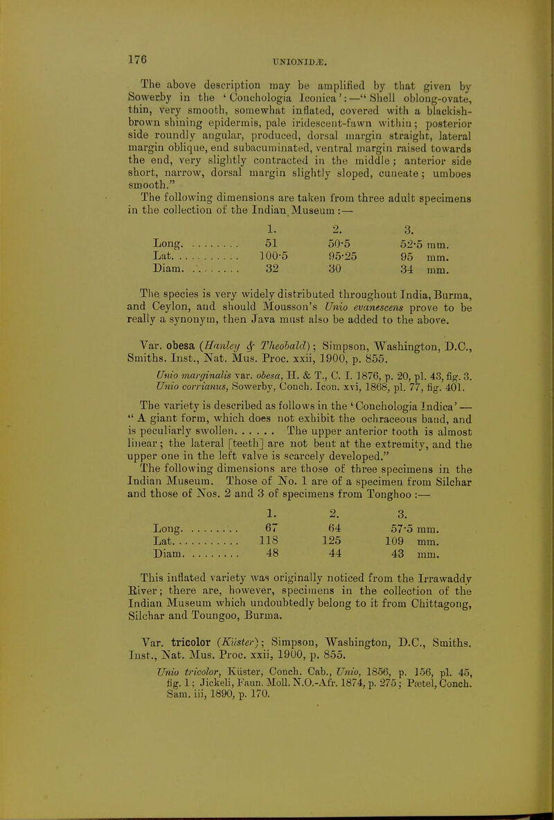 UNIONISE. The above description may be amplified by that given by Sowerby in the ' Conehologia Jconica ': — Shell oblong-ovate, thin, very smooth, somewhat inflated, covered with a blackish- brown shining epidermis, pale iridescent-fawn within; posterior side roundly angular, produced, dorsal margin straight, lateral margin oblique, end subacuminated, ventral margin raised towards the end, very slightly contracted in the middle ; anterior side short, narrow, dorsal margin slightly sloped, cuneate; umboes smooth. The following dimensions are taken from three adult specimens in the collection of the Indian Museum :— 1. 2. 3. Long 51 50-5 52-5 mm. Lat 100-5 95-25 95 mm. Diam 32 30 34 mm. The species is very widely distributed throughout India, Burma, and Ceylon, and should Mousson's Unio evanescens prove to be really a synonym, then Java must also be added to the above. Var. obesa (Hanley Theobald); Simpson, Washington, D.C., Smiths. Inst., Nat. Mus. Proc. xxii, 1900, p. 855. Unio marginalia var. obesa, H. & T., C. I. 1876, p. 20, pi. 43, fig. 3. Unio corrianns, Sowerby, Conch. Icon, xvi, 1868, pi. 77, fig. 401. The variety is described as follows in the ' Conehologia Indica' —  A giant form, which does not exhibit the ochraceous band, and is peculiarly swollen The upper anterior tooth is almost linear; the lateral [teeth] are not bent at the extremity, and the upper one in the left valve is scarcely developed. The following dimensions are those of three specimens in the Indian Museum. Those of No. 1 are of a specimen from Silchar and those of Nos. 2 and 3 of specimens from Tonghoo :— 1. 2. 3. Long 67 64 57*5 mm. Lat US 125 109 mm. Diam 48 44 43 mm. This inflated variety was originally noticed from the Irrawaddv Eiver ; there are, however, specimens in the collection of the Indian Museum which undoubtedly belong to it from Chittagong, Silchar and Toungoo, Burma. Var. tricolor (Kiister); Simpson, Washington, D.C., Smiths. Inst., Nat. Mus. Proc. xxii, 1900, p. 855. Unio tricolor, Kiister, Conch. Cab., Unio, 1856, p. 156, pi. 45, fig. 1; Jickeli, Faun. Moll. N.O.-Afr. 1874, p. 275 ; Pa3tel, Conch. Sam. iii, 1890, p. 170.