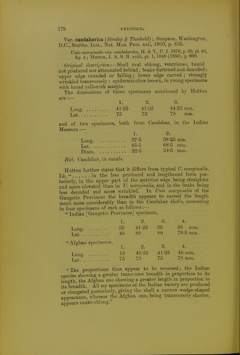 Var. candaharica (Uanley 6? Theobald) • Simpson, Washington, D.C., Smiths. Inst., Nat. Mus. Proc. xxii, 1900, p. 855. Unio marginalis var. candaharica, H. & T., 0. I. 187(5, p. 20, pi. 48, fig-. 4; Hutton, J. A. S. B. xviii, pt. 1, 1849 (1850), p. 660. Original description:—Shell oval oblong, ventricose, tumid not produced nor attenuated behind ; beaks flattened and denuded ; upper edge rounded or falling; lower edge curved ; strongly wrinkled transversely ; epidermis olive-brown, in young specimens with broad yellowish margin. The dimensions of three specimens mentioned by Hutton are:— 1. 2. 3. Long 41-25 41-25 44-25 mm. Lat.* 75 73 78 mm. and of two specimens, both from Candahar, in the Indian Museum :— 1. 2. Long v 37-5 38-25 mm. Lat. 65-5 68-5 mm. Diam 22-5 24-5 mm. Hah. Candahar, in canals. Hutton further states that it differs from typical U. marginalis, Llr. » in the less produced and lengthened form pos- teriorly, in the upper part of the anterior edge being straighter and more elevated than in U. marginalis, and in the beaks being less denuded and more wrinkled. In Unio marginalis of the Gangetic Provinces the breadth appears to exceed the length much more considerably than in the Candahar shells, measuring in four specimens of each as follows:—  Indian [Gangetic Provinces] specimen, 1. 2. 3. 4. Long • • • • 35 41-25 35 38 mm. Lat .' 40 89 80 76-5 mm. Afghan specimens, B 1. 2. 3. 4. Lon* ••• 16 41-25 41-25 46 mm. Lat.*3 75 73 75 78 mm. The proportions thus appear to be reversed; the Indian species showing a greater transverse breadth in proportion to its length, the Afghan one showing a greater length in proportion to its breadth. All my specimens of the Indian variety are produced or elongated posteriorly, giving the shell a narrow wedge-shaped appearance, whereas the Afghan one, being transversely shorter, appears ovate-oblong.