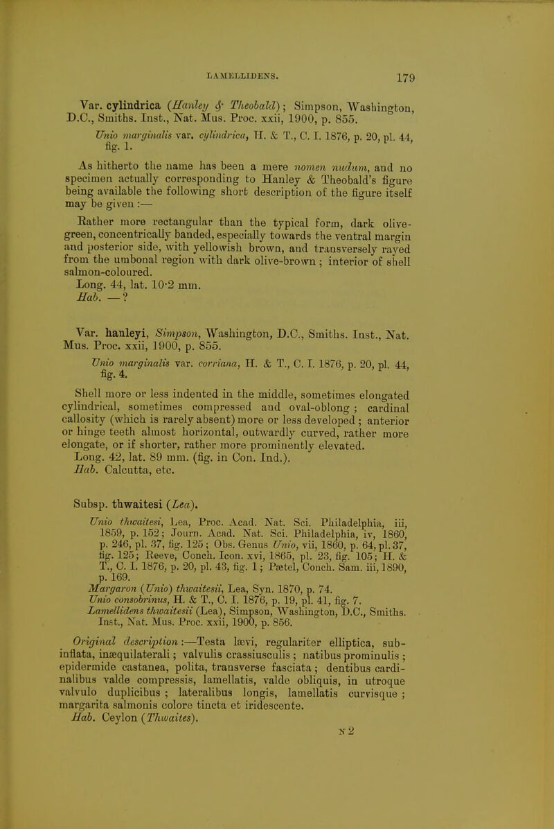 Var. cylindrica (Hanley § Theobald); Simpson, Washington, D.C., Smiths. Inst., Nat. Mus. Proc. xxii, 1900, p. 855. TJnio marginalia var. cylindrica, Tl. & T., C. I. 1876, p. 20, pi. 44 fig. 1. As hitherto the name has been a mere nomen nudum, and no specimen actually corresponding to Hanley & Theobald's figure being available the following short desci-iption of the figure itself may be given :— Rather more rectangular than the typical form, dark olive- green, concentrically banded, especially towards the ventral margin and posterior side, with yellowish brown, and transversely rayed from the umbonal region with dark olive-brown ; interior of shell salmon-coloured. Long. 44, lat. 10-2 mm. Hah. — ? Var. hanleyi, Simpson, Washington, D.C., Smiths. Inst., Nat. Mus. Proc. xxii, 1900, p. 855. TJnio marginalia var. corriana, H. & T., C. I. 1876, p. 20, pi. 44, fig. 4. Shell more or less indented in the middle, sometimes elongated cylindrical, sometimes compressed and oval-oblong ; cardinal callosity (which is rarely absent) more or less developed ; anterior or hinge teeth almost horizontal, outwardly curved, rather more elongate, or if shorter, rather more prominently elevated. Long. 42, lat. 89 mm. (fig. in Con. Ind.). Hah. Calcutta, etc. Subsp. thwaitesi (Lea). TJnio thwaitesi, Lea, Proc. Acad. Nat. Sci. Philadelphia, iii, 1859, p. 152; Journ. Acad. Nat. Sci. Philadelphia, iv, 1860, p. 246, pi. 37, fig. 125; Obs. Genus TJnio, vii, 1860, p. 64, pi. 37, fig. 125; Eeeve, Conch. Icon, xvi, 1865, pi. 23, fig. 105; II. & T., O. I. 1876, p. 20, pi. 43, fig. 1; Pastel, Conch. Sam. iii, 1890, p. 169. Margaron (TJnio) thioaitesii, Lea, Syn. 1870, p. 74. TJnio consobrinus, H. & T., C. I. 1876, p. 19, pi. 41, fig. 7. Lamellidens thwaitesii (Lea), Simpson, Washington, D.C., Smiths. Inst., Nat. Mus. Proc. xxii, 1900, p. 856. Original description:—Testa laevi, regulariter elliptica, sub- inflata, insequilaterali; valvulis crassiusculis ; natibus prominulis ; epidermide castanea, polita, transverse fasciata ; dentibus cardi- nalibus valde compressis, lamellatis, valde obliquis, in utroque valvulo duplicibus ; lateralibus longis, lamellatis curvisque ; margarita salmonis colore tiiicta et iridescente. Hah. Ceylon (Thtvaites). n2
