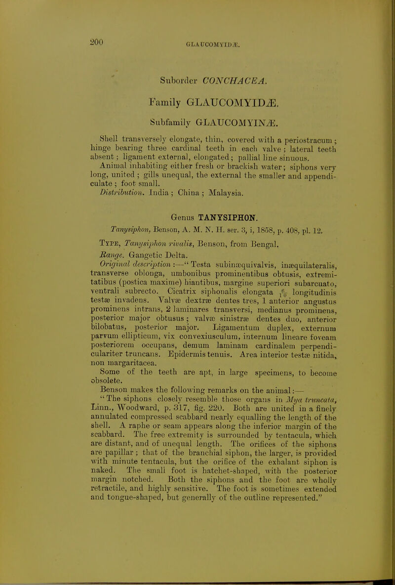 glaucomyid.u. Suborder CONCHACEA. Family GLAUCOMYIDiE. Subfamily GLAUCOMYINiK. Shell transversely elongate, thin, covered with a periostracuui; hinge bearing three cardinal teeth in eacli valve ; lateral teeth absent; ligament external, elongated; pallial line sinuous. Animal inhabiting either fresh or brackish water; siphons very- long, united ; gills unequal, the external the smaller and appendi- culate ; foot small. Distribution. India ; China ; Malaysia. Genus TANYSIPHON. Tanysiphon, Benson, A. M. N. H. ser. 3, i, 18-58, p. 408, pi. 12. Type, Tanysiphon rivalis, Benson, from Bengal. Range. Grangetic Delta. Original desertion :— Testa subincequivalvis, inaequilateralis, transverse oblonga, umbonibus prominentibus obtusis, extremi- tatibus (postica maxime) hiantibus, margine superiori subarcuato, ventrali subrecto. Cicatrix siphonalis elongata longitudinis testa? invadens. Yalyae dextrse dentes tres, 1 anterior angustus prominens intrans, 2 laminares transversi, medianus prominens, posterior major obtusus; valvar sinistra dentes duo, anterior bilobatus, posterior major. Ligamentum duplex, externum parvum ellipticum, vix convexiusculum, internum lineare foveam posteriorem occupans, demum laminam cardinalein perpendi- culariter truncans. Epidermis tenuis. Area interior testa? nitida,. non margaritacea. Some of the teeth are apt, in large specimens, to become obsolete. Benson makes the following remarks on the animal:—  The siphons closely resemble those organs in Mya trnncata, Linn., Woodward, p. 317, fig. 220. Both are united in a finely annulated compressed scabbard nearly equalling the length of the shell. A raphe or seam appears along the inferior margin of the scabbard. The free extremity is surrounded by tentacula, which are distant, and of unequal length. The orifices of the siphons are papillar ; that of the branchial siphon, the larger, is provided with minute tentacula, but the orifice of the exhalant siphon is naked. The small foot is hatchet-shaped, with the posterior margin notched. Both the siphons and the foot are wholly retractile, and highly sensitive. The foot is sometimes extended and tongue-shaped, but generally of the outline represented.