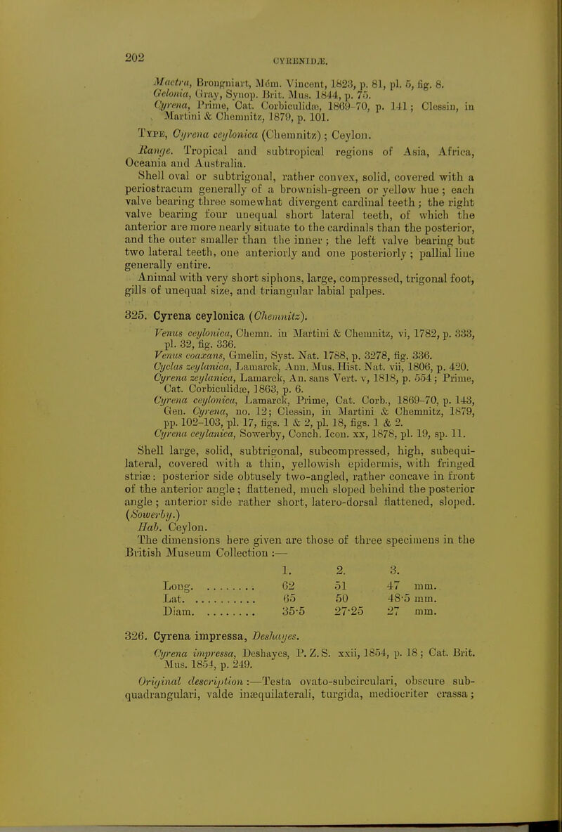 (JYKENIl)jli. Mactra, Brongniart, .Mem. Vincent, 1823, p. 81, pi. 5, tig. 8. Gelonia, Gray, Synop. Brit. Mus. 1814, p. 75. Qyrena, Prime, Oat. Corbiculidss, 1869-70, p. 141; Clessin, in Martini & Chemnitz, 1879, p. 101. Type, Cyrena ceylonica (Chemnitz) ; Ceylon. llanye. Tropical and subtropical regions of Asia, Africa, Oceania and Australia. Shell oval or subtrigonal, rather convex, solid, covered with a periostracum generally of a brownish-green or yellow hue; each valve bearing three somewhat divergent cardinal teeth ; the right valve bearing four unequal short lateral teeth, of which the anterior are more nearly situate to the cardinals than the posterior, and the outer smaller than the inner ; the left valve bearing but two lateral teeth, one anteriorly and one posteriorly ; pallial line generally entire. Animal with very short siphons, large, compressed, trigonal foot, gills of unequal size, and triangular labial palpes. 325. Cyrena ceylonica (Chemnitz). Venus ceylonica, Chemn. in Martini & Chemnitz, vi, 1782, p. 833, pi. 32, fig. 336. Venus coaxccns, Gmelin, Syst. Nat. 1788, p. 3278, fig. 336. Cyclas zeylanica, Lamarck, Ann, Mus. Hist. Nat. vii, 1806, p. 420. Cyrena zeylanica, Lamarck, An. sans Vert, v, 1818, p. 554; Prime, Cat. Corbiculicte, ] 868, p. 6. Cyrena ceylonica, Lamarck, Prime, Cat. Corb., 1869-70, p. 143, Gen. Cyrena, no. 12; Clessin, in Martini & Chemnitz, 1879, pp. 102-103, pi. 17, figs. 1 & 2, pi. 18, figs. 1 & 2. Cyrena ceylanica, Sowerby, Conch. Icon, xx, 1878, pi. 19, sp. 11. Shell large, solid, subtrigonal, subcompressed, high, subequi- lateral, covered with a thin, yellowish epidermis, with fringed strise: posterior side obtusely two-angled, rather concave in front of the anterior angle; flattened, much sloped behind the posterior angle; anterior side rather short, latero-dorsal flattened, sloped. (Soiverby.) Hob. Ceylon. The dimensions here given are those of three specimens in the British Museum Collection :— Long Lat Diam 326. Cyrena impressa, Desluujes. Cyrena imjjressa, Deshayes, P. Z. S. xxii, 1854, p. 18; Cat. Brit. Mus. 1854, p. 249. Original description :—Testa ovato-subcirculari, obscure sub- quadrangulari, valde inaequilaterali, turgida, mediocriter crassa; 1. 2. 3. 62 51 47 mm. 65 50 48-5 mm. 35-5 27-25 27 mm.