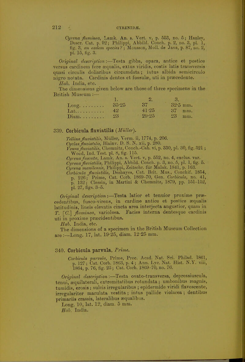 Cyrena fluminea, Lamk. An. s. Vert, v, p. 653, no. 6; Hanlev, Descr. Cat. p. 92; Pliilippi, Abbild. Conch, p. 2, no. 3, pi. 1, fig. 3, an eadem species ? ; Mousson, Moll, de Java, p. 87, no. 2, pi. 15, fig. 3. Original description:—Testa gibba, opaca, antice et postice versus cardinem fere sequalis, extus viridis, costis latis transversa quasi circulis doliaribus circumdata; intus albida semicirculo nigro notata. Cardinis dentes et fossulae, uti in praacedente. Sab. India, etc. The dimensions given below are those of three specimens in the British Museum :— 1. 2. 3. Long 35*25 37 32*5 mm. Lat 42 41-25 37 mm. Diam 23 29-25 23 mm. 339. Corbicula fluviatilis (Miiller). Tellina fluviatilis, Miiller, Term, ii, 1774, p. 206. Cyclas fluviatilis, Blainv. JD. S. N. xii, p. 280. Venus fluviatilis, Chemnitz, Conch.-Cab. vi, p. 330, pi. 30, fig. 321 ; Wood, Ind. Test. pi. 8, fig. 115. Cyrena fuscata, Lamk. An. s. Vert, v, p. 552, no. 4, exclus. var. Cyrena fluviatilis, Philippi, Abbild. Conch, p. 3, no. 5, pi. 1, fig. 5. Cyrena manilensis, Philippi, Zeitschr. fur Malak. 1841, p. 163. Corbicula fluviatilis, Deshayes, Cat. Brit. Mus., Conchif. 1854, p. 226; Prime, Cat. Corb. 1869-70, Gen. Corbicula, no. 41, p. 132; Clessin, in Martini & Chemnitz, 1879, pp. 151-152, pi. 27, figs. 3-5. Original description:—Testa latior et tenuior proxime prse- cedentibus, fusco-virens, in cardine antice et postice fequalis latitudinis, lineis elevatis cincta area interjecta angustior, quam in T. [C] fluminea, variolosa. Facies interna dentesque cardinis uti in proxime preecidentibus. Hab. India, etc. The dimensions of a specimen in the British Museum Collection are:—Long. 17, lat. 19-25, diam. 12-25 mm. 340. Corbicula parvula, Prime. Corbicula parvula, Prime, Proc. Acad. Nat. Sci. Philad. 1861, p. 127; Cat. Corb. 1863, p. 4 ; Ann. Lyc. Nat. Hist. N.Y. viii, 1864, p. 76, fig. 25; Cat. Corb. 1809-70, no. 76. Original description:—Testa ovato-transversa, depressiuscula, tenui, aaquilaterali, extremitatibus rotundata ; umbonibus magnis, tumidis, erosis ; sulcis irregularibus ; epidermide viridi flave3cente, irregulariter maculata vestita; intus pallide violacea ; dentibus primariis crassis, lateralibus sequalibus. Long. 10, lat. 12, diam. 5 mm. Hab. India.