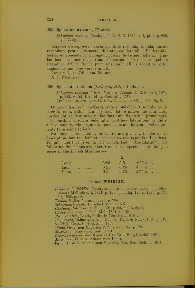 365. SphsBrium avanum, Theobald. Sphcerium avanum, Theobald, J. A. S. B. 1873, xlii, pt. 2, p. 209, pi. 17, fig. 6. Original description:—Testa quadrate rotunda, tumida, antico rotundata, postice truncata, dilatata, equilaterali. Epiderinide, levber et concentrice corrugata, postice levissime radiata. Um- bonibus prominentibus, tumidis, osculantib'us ; colore pallide stramineo, tribus fasciis purpureis umbonalibus radiatim picto. Ligamento umbones versus inflato. Long. 6-6, lat. 7*5, diam. 5*2 mm. Hub. Near Ava. 366. Sphaerium. indicum (Deshayes, MS.), A. Adams. Sphcerium indicum (Desh. Ms.), A. Adams, P. Z. S. xxii, 1854, p. 342, & Cat. Brit. Mus., Oonchif. p. 265. Cyclas indica, Deshayes, H. & T., C. I. pp. 62-63, pi. 155, fig. 9. Original description :—Testa ovato-rhomboidea, tumidula, sequi- laterali, tenui, pellucicla, albo-grisea; latere antico late rotundato, postico obtuse truncato; umbonibus tumidis, parum prominenti- bus; cardine obsolete bidentato, dentibus lateralibus candidis, antico majore, trigouo, acuto, postico paulo breviore, valvis sub lente tenuissime striatis. No dimensions, habitat, or figure are given with the above description, but the babitat attached to the types is  Loodiana, Punjab, and that given in the Conch. Ind.  Moradabad ; the following dimensions are taken from three specimens of the type series in the British Museum :— 1. 2. Long 5-25 5-5 Lat 6-25 6-25 Diam 35 375 Genus PISIDIUM. Pisidium, C. Pfeiffer, Naturgeschichte deutscher Land- und Siiss- wasser-Mollusken, i, 1821, p. 123, pi. 1, fig. 19; ii, 1S25, p. 33; iii, 1828, p. 68. Tellina, Miiller, Verm, ii, 1774, p. 205. Sphcerium, Scopoli, Introduct. 1777, p. 397. Cardium, Pnli, Test. Sicil. i, 1791, p. 65, pi. 16, fig. 1. Cyclas, Draparnaud, Tabl. Moll. 1801, p. 106. Pera, Cordula, Leach, in litt. in Mus. Brit. 1818-20. Phymesoda, Rafinesque, Ann. Gen. Sc. Phys. et Nat. v, 1820, p. 319. Gallileja, Costa, Corrisp. Zool. 1839. Pimm, Gray (non Megerle), P. Z. S. xv, 1847, p. 184. Musculium, Gray (non Link), 1851. Pisum, Deshayes (non Megerle), Cat. Brit. Mus., Conchif. 1854. Musculium, H. & A. Adams (non Link). Pisum, H. & A. Adams (non Megerle), Gen. B,ec. Moll, ii, 1858. 3. 4-75 mm. 5 mm. 2-75 mm.